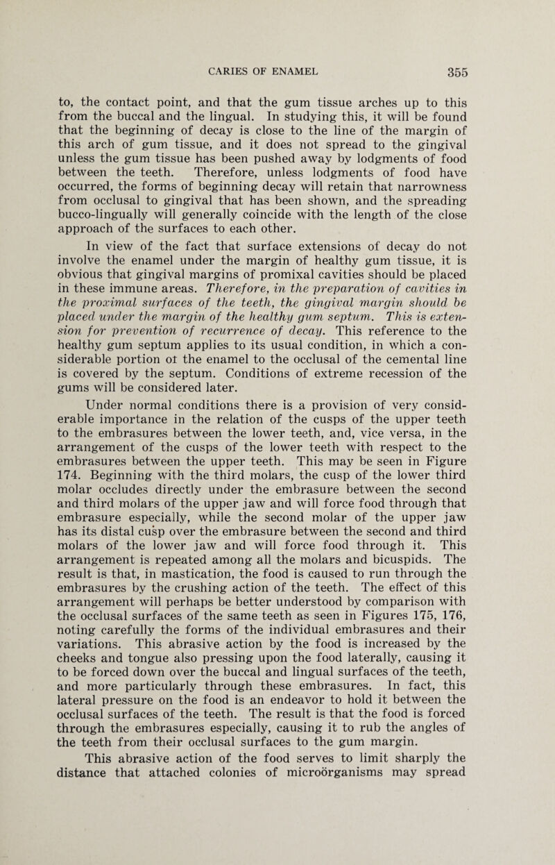 to, the contact point, and that the gum tissue arches up to this from the buccal and the lingual. In studying this, it will be found that the beginning of decay is close to the line of the margin of this arch of gum tissue, and it does not spread to the gingival unless the gum tissue has been pushed away by lodgments of food between the teeth. Therefore, unless lodgments of food have occurred, the forms of beginning decay will retain that narrowness from occlusal to gingival that has been shown, and the spreading bucco-lingually will generally coincide with the length of the close approach of the surfaces to each other. In view of the fact that surface extensions of decay do not involve the enamel under the margin of healthy gum tissue, it is obvious that gingival margins of promixal cavities should be placed in these immune areas. Therefore, in the preparation of cavities in the proximal surfaces of the teeth, the gingival margin should he placed under the margin of the healthy gum septum. This is exten¬ sion for prevention of recurrence of decay. This reference to the healthy gum septum applies to its usual condition, in which a con¬ siderable portion ol the enamel to the occlusal of the cemental line is covered by the septum. Conditions of extreme recession of the gums will be considered later. Under normal conditions there is a provision of very consid¬ erable importance in the relation of the cusps of the upper teeth to the embrasures between the lower teeth, and, vice versa, in the arrangement of the cusps of the lower teeth with respect to the embrasures between the upper teeth. This may be seen in Figure 174. Beginning with the third molars, the cusp of the lower third molar occludes directly under the embrasure between the second and third molars of the upper jaw and will force food through that embrasure especially, while the second molar of the upper jaw has its distal cusp over the embrasure between the second and third molars of the lower jaw and will force food through it. This arrangement is repeated among all the molars and bicuspids. The result is that, in mastication, the food is caused to run through the embrasures by the crushing action of the teeth. The effect of this arrangement will perhaps be better understood by comparison with the occlusal surfaces of the same teeth as seen in Figures 175, 176, noting carefully the forms of the individual embrasures and their variations. This abrasive action by the food is increased by the cheeks and tongue also pressing upon the food laterally, causing it to be forced down over the buccal and lingual surfaces of the teeth, and more particularly through these embrasures. In fact, this lateral pressure on the food is an endeavor to hold it between the occlusal surfaces of the teeth. The result is that the food is forced through the embrasures especially, causing it to rub the angles of the teeth from their occlusal surfaces to the gum margin. This abrasive action of the food serves to limit sharply the distance that attached colonies of microorganisms may spread