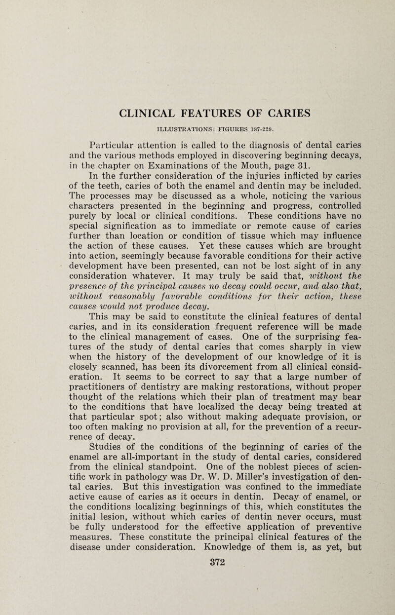 CLINICAL FEATURES OF CARIES ILLUSTRATIONS: FIGURES 187-229. Particular attention is called to the diagnosis of dental caries and the various methods employed in discovering beginning decays, in the chapter on Examinations of the Mouth, page 31. In the further consideration of the injuries inflicted by caries of the teeth, caries of both the enamel and dentin may be included. The processes may be discussed as a whole, noticing the various characters presented in the beginning and progress, controlled purely by local or clinical conditions. These conditions have no special signification as to immediate or remote cause of caries further than location or condition of tissue which may influence the action of these causes. Yet these causes which are brought into action, seemingly because favorable conditions for their active development have been presented, can not be lost sight of in any consideration whatever. It may truly be said that, without the presence of the principal causes no decay could occur, and also that, ivithout reasonably favorable conditions for their action, these causes would not produce decay. This may be said to constitute the clinical features of dental caries, and in its consideration frequent reference will be made to the clinical management of cases. One of the surprising fea¬ tures of the study of dental caries that comes sharply in view when the history of the development of our knowledge of it is closely scanned, has been its divorcement from all clinical consid¬ eration. It seems to be correct to say that a large number of practitioners of dentistry are making restorations, without proper thought of the relations which their plan of treatment may bear to the conditions that have localized the decay being treated at that particular spot; also without making adequate provision, or too often making no provision at all, for the prevention of a recur¬ rence of decay. Studies of the conditions of the beginning of caries of the enamel are all-important in the study of dental caries, considered from the clinical standpoint. One of the noblest pieces of scien¬ tific work in pathology was Dr. W. D. Miller’s investigation of den¬ tal caries. But this investigation was confined to the immediate active cause of caries as it occurs in dentin. Decay of enamel, or the conditions localizing beginnings of this, which constitutes the initial lesion, without which caries of dentin never occurs, must be fully understood for the effective application of preventive measures. These constitute the principal clinical features of the disease under consideration. Knowledge of them is, as yet, but