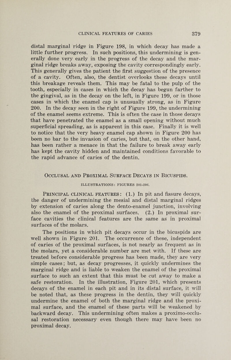 distal marginal ridge in Figure 198, in which decay has made a little further progress. In such positions, this undermining is gen¬ erally done very early in the progress of the decay and the mar¬ ginal ridge breaks away, exposing the cavity correspondingly early. This generally gives the patient the first suggestion of the presence of a cavity. Often, also, the dentist overlooks these decays until this breakage reveals them. This may be fatal to the pulp of the tooth, especially in cases in which the decay has begun farther to the gingival, as in the decay on the left, in Figure 199, or in those cases in which the enamel cap is unusually strong, as in Figure 200. In the decay seen in the right of Figure 199, the undermining of the enamel seems extreme. This is often the case in those decays that have penetrated the enamel as a small opening without much superficial spreading, as is apparent in this case. Finally it is well to notice that the very heavy enamel cap shown in Figure 200 has been no bar to the invasion of caries, but that, on the other hand, has been rather a menace in that the failure to break away early has kept the cavity hidden and maintained conditions favorable to the rapid advance of caries of the dentin. Occlusal and Proximal Surface Decays in Bicuspids. ILLUSTRATIONS: FIGURES 201-206. Principal clinical features: (1.) In pit and fissure decays, the danger of undermining the mesial and distal marginal ridges by extension of caries along the dento-enamel junction, involving also the enamel of the proximal surfaces. (2.) In proximal sur¬ face cavities the clinical features are the same as in proximal surfaces of the molars. The positions in which pit decays occur in the bicuspids are well shown in Figure 201. The occurrence of these, independent of caries of the proximal surfaces, is not nearly as frequent as in the molars, yet a considerable number are met with. If these are treated before considerable progress has been made, they are very simple cases; but, as decay progresses, it quickly undermines the marginal ridge and is liable to weaken the enamel of the proximal surface to such an extent that this must be cut away to make a safe restoration. In the illustration, Figure 201, which presents decays of the enamel in each pit and in its distal surface, it will be noted that, as these progress in the dentin, they will quickly undermine the enamel of both the marginal ridge and the proxi¬ mal surface, and the enamel of these parts will be weakened by backward decay. This undermining often makes a proximo-occlu¬ sal restoration necessary even though there may have been no proximal decay.