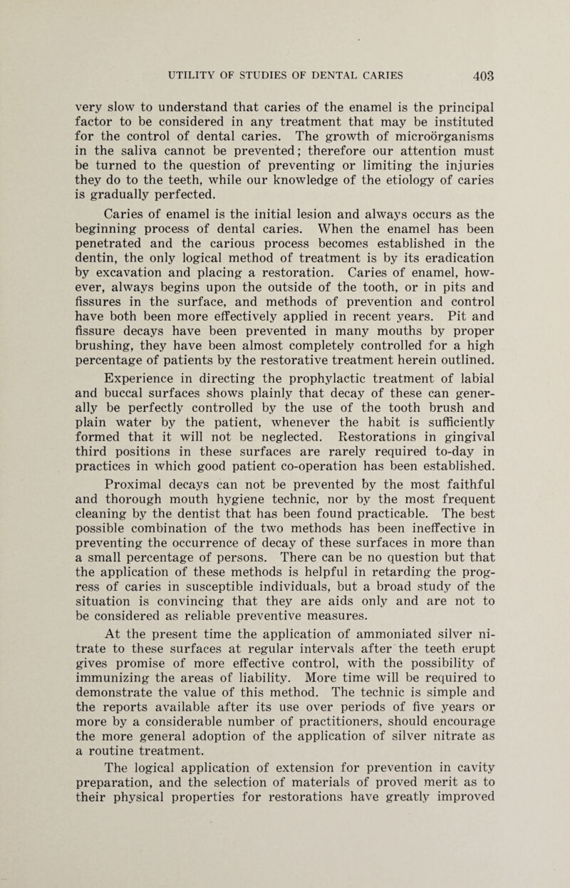 very slow to understand that caries of the enamel is the principal factor to be considered in any treatment that may be instituted for the control of dental caries. The growth of microorganisms in the saliva cannot be prevented; therefore our attention must be turned to the question of preventing or limiting the injuries they do to the teeth, while our knowledge of the etiology of caries is gradually perfected. Caries of enamel is the initial lesion and always occurs as the beginning process of dental caries. When the enamel has been penetrated and the carious process becomes established in the dentin, the only logical method of treatment is by its eradication by excavation and placing a restoration. Caries of enamel, how¬ ever, always begins upon the outside of the tooth, or in pits and fissures in the surface, and methods of prevention and control have both been more effectively applied in recent years. Pit and fissure decays have been prevented in many mouths by proper brushing, they have been almost completely controlled for a high percentage of patients by the restorative treatment herein outlined. Experience in directing the prophylactic treatment of labial and buccal surfaces shows plainly that decay of these can gener¬ ally be perfectly controlled by the use of the tooth brush and plain water by the patient, whenever the habit is sufficiently formed that it will not be neglected. Restorations in gingival third positions in these surfaces are rarely required to-day in practices in which good patient co-operation has been established. Proximal decays can not be prevented by the most faithful and thorough mouth hygiene technic, nor by the most frequent cleaning by the dentist that has been found practicable. The best possible combination of the two methods has been ineffective in preventing the occurrence of decay of these surfaces in more than a small percentage of persons. There can be no question but that the application of these methods is helpful in retarding the prog¬ ress of caries in susceptible individuals, but a broad study of the situation is convincing that they are aids only and are not to be considered as reliable preventive measures. At the present time the application of ammoniated silver ni¬ trate to these surfaces at regular intervals after the teeth erupt gives promise of more effective control, with the possibility of immunizing the areas of liability. More time will be required to demonstrate the value of this method. The technic is simple and the reports available after its use over periods of five years or more by a considerable number of practitioners, should encourage the more general adoption of the application of silver nitrate as a routine treatment. The logical application of extension for prevention in cavity preparation, and the selection of materials of proved merit as to their physical properties for restorations have greatly improved
