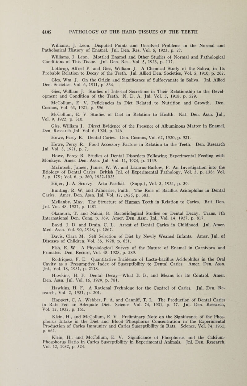 Williams, J. Leon. Disputed Points and Unsolved Problems in the Normal and Pathological History of Enamel. Jnl. Den. Res, Vol. 5, 1923, p. 27. Williams, J. Leon. Mottled Enamel and Other Studies of Normal and Pathological Conditions of This Tissue. Jnl. Den. Res., Vol. 5, 1923, p. 117. Lothrop, Alfred P. and Gies, William J. A Chemical Study of the Saliva, in Its Probable Relation to Decay of the Teeth. Jnl. Allied Den. Societies, Vol. 5, 1910, p. 262. Gies, Wm. J. On the Origin and Significance of Sulfocyanate in Saliva. Jnl. Allied Den. Societies, Vol. 6, 1911, p. 334. Gies, William J. Studies of Internal Secretions in Their Relationship to the Devel¬ opment and Condition of the Teeth. N. D. A. Jnl. Vol. 5, 1918, p. 529. McCollum, E. V. Deficiencies in Diet Related to Nutrition and Growth. Den. Cosmos, Vol. 63, 1921, p. 596. McCollum, E. V. Studies of Diet in Relation to Health. Nat. Den. Assn. Jnl., Vol. 9, 1922, p. 310. Gies, William J. Direct Evidence of the Presence of Albuminous Matter in Enamel. Den. Research Jnl. Vol. 6, 1924, p. 146. Howe, Percy R. Dental Caries. Den. Cosmos, Vol. 62, 1920, p. 921. Howe, Percy R. Food Accessory Factors in Relation to the Teeth. Den. Research Jnl. Vol. 3, 1921, p. 7. Howe, Percy R. Studies of Dental Disorders Following Experimental Feeding with Monkeys. Amer. Den. Assn. Jnl. Vol. 11, 1924, p. 1149. McIntosh, James; James, W. W. and Lazarus-Barlow, P. An Investigation into the Etiology of Dental Caries. British Jnl. of Experimental Pathology, Vol. 3, p. 138; Vol. 5, p. 175; Vol. 6, p. 260, 1922-1925. Hojer, J. A. Scurvy. Acta Paediat. (Supp.), Vol. 3, 1924, p. 39. Bunting, R. W. and Palmerlee, Faith. The Role of Bacillus Acidophilus in Dental Caries. Amer. Den. Assn. Jnl. Vol. 12, 1925, p. 381. Mellanby, May. The Structure of Human Teeth in Relation to Caries. Brit. Den. Jnl. Vol. 48,’ 1927, p. 1481. Okamura, T. and Nakai, B. Bacteriological Studies on Dental Decay. Trans. 7th International Den. Cong. p. 369. Amer. Den. Assn. Jnl., Vol. 14, 1927, p. 817. Boyd, J. D. and Drain, C. L. Arrest of Dental Caries in Childhood. Jnl. Amer. Med. Assn. Vol. 90, 1928, p. 1867. Davis, Clara M. Self Selection of Diet by Newly Weaned Infants. Amer. Jnl. of Diseases of Children, Vol. 36, 1928, p. 651. Fish, E. W. A Physiological Survey of the Nature of Enamel in Carnivora and Primates. Den. Record, Vol. 48, 1928, p. 289. Rodriquez, F. E. Quantitative Incidence of Lacto-bacillus Acidophilus in the Oral Cavity as a Presumptive Index of Susceptibility to Dental Caries. Amer. Den. Assn. Jnl., Vol. 18, 1931, p. 2118. Hawkins, H. F. Dental Decay—What It Is, and Means for its Control. Amer. Den. Assn. Jnl. Vol. 16, 1929, p. 781. Hawkins, H. F. A Rational Technique for the Control of Caries. Jnl. Den. Re¬ search, Vol. 2, 1931, p. 201. Hoppert, C. A., Webber, P. A. and Canniff, T. L. The Production of Dental Caries in Rats Fed an Adequate Diet. Science, Vol. 74, 1931, p. 77. Jnl. Den. Research, Vol. 12, 1932, p. 161. Klein, H., and McCollum, E. V. Preliminary Note on the Significance of the Phos¬ phorus Intake in the Diet and Blood Phosphorus Concentration in the Experimental Production of Caries Immunity and Caries Susceptibility in Rats. Science, Vol. 74, 1931, p. 662. Klein, H., and McCollum, E. V. Significance of Phosphorus and the Calcium- Phosphorus Ratio in Caries Susceptibility in Experimental Animals. Jnl. Den. Research, Vol. 12, 1932, p. 524.