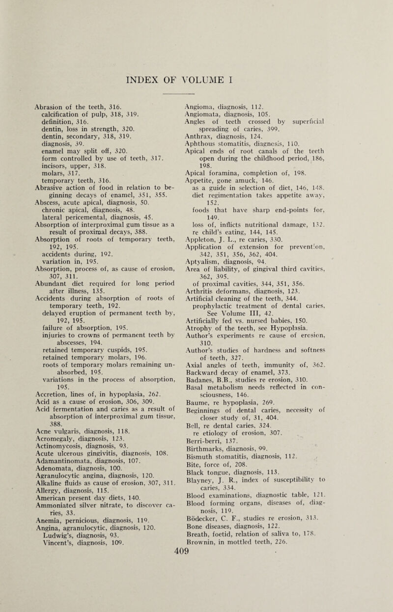 INDEX OF VOLUME I Abrasion of the teeth, 316. calcification of pulp, 318, 319. definition, 316. dentin, loss in strength, 320. dentin, secondary, 318, 319. diagnosis, 39. enamel may split off, 320. form controlled by use of teeth, 317. incisors, upper, 318. molars, 317. temporary teeth, 316. Abrasive action of food in relation to be¬ ginning decays of enamel, 351, 355. Abscess, acute apical, diagnosis, 50. chronic apical, diagnosis, 48. lateral pericemental, diagnosis, 45. Absorption of interproximal gum tissue as a result of proximal decays, 388. Absorption of roots of temporary teeth, 192, 195. accidents during, 192. variation in, 195. Absorption, process of, as cause of erosion, 307, 311. Abundant diet required for long period after illness, 135. Accidents during absorption of roots of temporary teeth, 192. delayed eruption of permanent teeth by, 192, 195. failure of absorption, 195. injuries to crowns of permanent teeth by abscesses, 194. retained temporary cuspids, 195. retained temporary molars, 196. roots of temporary molars remaining un¬ absorbed, 195. variations in the process of absorption, 195. Accretion, lines of, in hypoplasia, 262. Acid as a cause of erosion, 306, 309. Acid fermentation and caries as a result of absorption of interproximal gum tissue, 388. Acne vulgaris, diagnosis, 118. Acromegaly, diagnosis, 123. Actinomycosis, diagnosis, 93. Acute ulcerous gingivitis, diagnosis, 108. Adamantinomata, diagnosis, 107. Adenomata, diagnosis, 100. Agranulocytic angina, diagnosis, 120. Alkaline fluids as cause of erosion, 307, 311. Allergy, diagnosis, 115. American present day diets, 140. Ammoniated silver nitrate, to discover ca¬ ries, 33. Anemia, pernicious, diagnosis, 11Q. Angina, agranulocytic, diagnosis, 120. Ludwig’s, diagnosis, 93. Vincent’s, diagnosis, 109. Angioma, diagnosis, 112. Angiomata, diagnosis, 105. Angles of teeth crossed by superficial spreading of caries, 399. Anthrax, diagnosis, 124. Aphthous stomatitis, diagnosis, 110. Apical ends of root canals of the teeth open during the childhood period, 186, 198. Apical foramina, completion of, 198. Appetite, gone amuck, 146. as a guide in selection of diet, 146, 148. diet regimentation takes appetite away, 152. foods that have sharp end-points for, 149. loss of, inflicts nutritional damage, 132. re child’s eating, 144, 145. Appleton, J. L., re caries, 330. Application of extension for prevention, 342, 351, 356, 362, 404. Aptyalism, diagnosis, 94. Area of liability, of gingival third cavities, 362, 395. of proximal cavities, 344, 351, 356. Arthritis deformans, diagnosis, 123. Artificial cleaning of the teeth, 344. prophylactic treatment of dental caries. See Volume III, 42. Artificially fed vs. nursed babies, 150. Atrophy of the teeth, see Hypoplasia. Author’s experiments re cause of erosion, 310. Author’s studies of hardness and softness of teeth, 327. Axial angles of teeth, immunity of, 362. Backward decay of enamel, 373. Badanes, B.B., studies re erosion, 310. Basal metabolism needs reflected in con¬ sciousness, 146. Baume, re hypoplasia, 269. Beginnings of dental caries, necessity of closer study of, 31, 404. Bell, re dental caries, 324. re etiology of erosion, 307. Berri-berri, 137. Birthmarks, diagnosis, 99. Bismuth stomatitis, diagnosis, 112. Bite, force of, 208. Black tongue, diagnosis, 113. Blayney, J. R., index of susceptibility to caries, 334. Blood examinations, diagnostic table, 121. Blood forming organs, diseases of, diag¬ nosis, 119. Bodecker, C. F., studies re erosion, 313. Bone diseases, diagnosis, 122. Breath, foetid, relation of saliva to, 178. Brownin, in mottled teeth, 226.