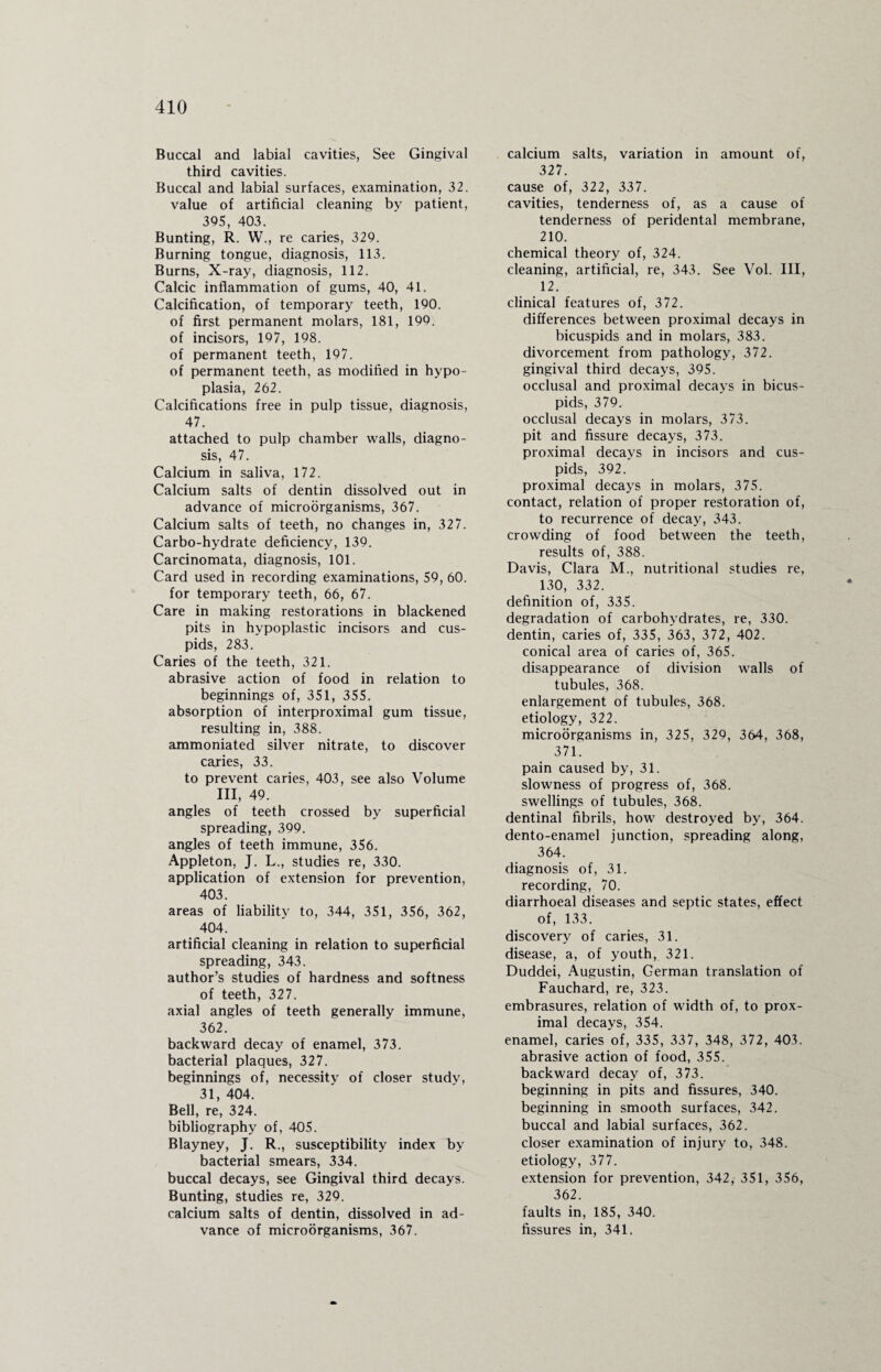 Buccal and labial cavities, See Gingival third cavities. Buccal and labial surfaces, examination, 32. value of artificial cleaning by patient, 395, 403. Bunting, R. W., re caries, 329. Burning tongue, diagnosis, 113. Burns, X-ray, diagnosis, 112. Calcic inflammation of gums, 40, 41. Calcification, of temporary teeth, 190. of first permanent molars, 181, 199. of incisors, 197, 198. of permanent teeth, 197. of permanent teeth, as modified in hypo¬ plasia, 262. Calcifications free in pulp tissue, diagnosis, 47. attached to pulp chamber walls, diagno¬ sis, 47. Calcium in saliva, 172. Calcium salts of dentin dissolved out in advance of microorganisms, 367. Calcium salts of teeth, no changes in, 327. Carbo-hydrate deficiency, 139. Carcinomata, diagnosis, 101. Card used in recording examinations, 59, 60. for temporary teeth, 66, 67. Care in making restorations in blackened pits in hypoplastic incisors and cus¬ pids, 283. Caries of the teeth, 321. abrasive action of food in relation to beginnings of, 351, 355. absorption of interproximal gum tissue, resulting in, 388. ammoniated silver nitrate, to discover caries, 33. to prevent caries, 403, see also Volume III, 49. angles of teeth crossed by superficial spreading, 399. angles of teeth immune, 356. Appleton, J. L., studies re, 330. application of extension for prevention, 403. areas of liability to, 344, 351, 356, 362, 404. artificial cleaning in relation to superficial spreading, 343. author’s studies of hardness and softness of teeth, 327. axial angles of teeth generally immune, 362. backward decay of enamel, 373. bacterial plaques, 327. beginnings of, necessitv of closer studv, 31, 404. Bell, re, 324. bibliography of, 405. Blayney, J. R., susceptibility index by bacterial smears, 334. buccal decays, see Gingival third decays. Bunting, studies re, 329. calcium salts of dentin, dissolved in ad¬ vance of microorganisms, 367. calcium salts, variation in amount of, 327. cause of, 322, 337. cavities, tenderness of, as a cause of tenderness of peridental membrane, 210. chemical theory of, 324. cleaning, artificial, re, 343. See Vol. Ill, 12. clinical features of, 372. differences between proximal decays in bicuspids and in molars, 383. divorcement from pathology, 372. gingival third decays, 395. occlusal and proximal decays in bicus¬ pids, 379. occlusal decays in molars, 373. pit and fissure decays, 373. proximal decays in incisors and cus¬ pids, 392. proximal decays in molars, 375. contact, relation of proper restoration of, to recurrence of decay, 343. crowding of food between the teeth, results of, 388. Davis, Clara M., nutritional studies re, 130, 332. definition of, 335. degradation of carbohydrates, re, 330. dentin, caries of, 335, 363, 372, 402. conical area of caries of, 365. disappearance of division walls of tubules, 368. enlargement of tubules, 368. etiology, 322. microorganisms in, 325, 329, 364, 368, 371. pain caused by, 31. slowness of progress of, 368. swellings of tubules, 368. dentinal fibrils, how destroyed by, 364. dento-enamel junction, spreading along, 364. diagnosis of, 31. recording, 70. diarrhoeal diseases and septic states, effect of, 133. discovery of caries, 31. disease, a, of youth, 321. Duddei, Augustin, German translation of Fauchard, re, 323. embrasures, relation of width of, to prox¬ imal decays, 354. enamel, caries of, 335, 337, 348, 372, 403. abrasive action of food, 355. backward decay of, 373. beginning in pits and fissures, 340. beginning in smooth surfaces, 342. buccal and labial surfaces, 362. closer examination of injury to, 348. etiology, 377. extension for prevention, 342, 351, 356, 362. faults in, 185, 340. fissures in, 341.