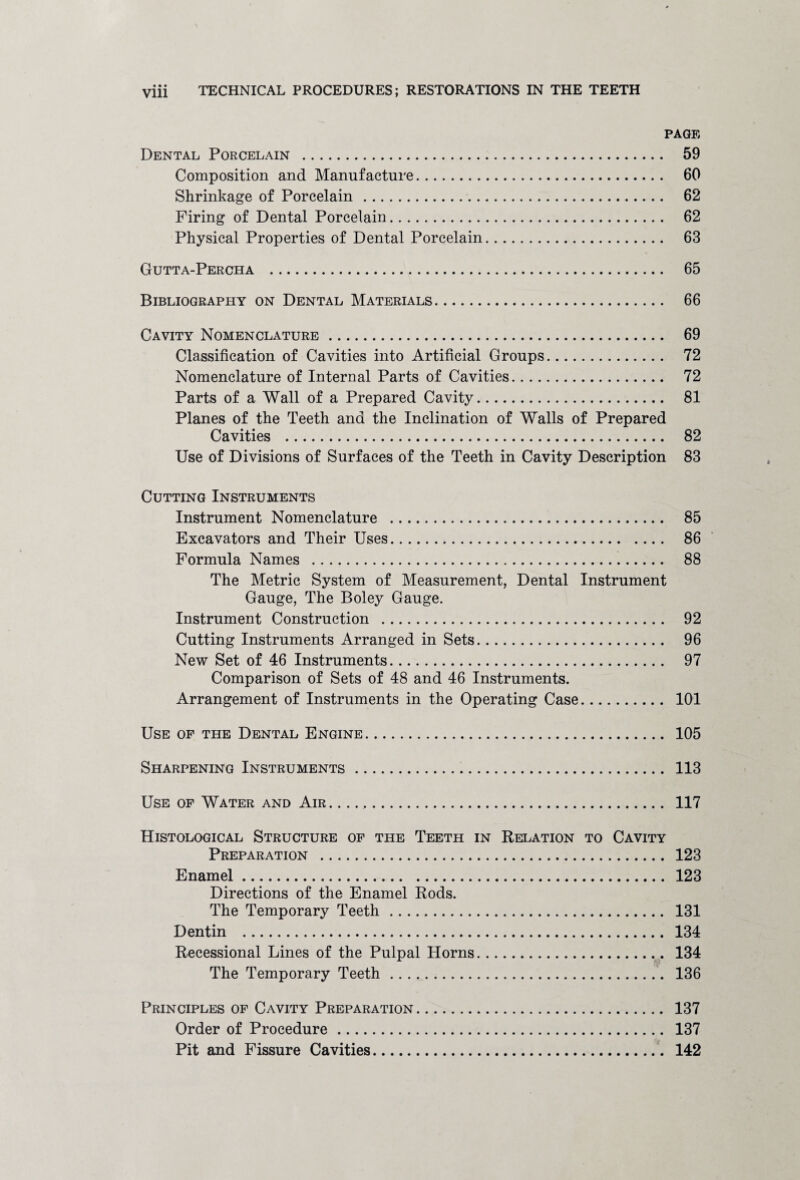 • • • PAGE Dental Porcelain . 59 Composition and Manufacture. 60 Shrinkage of Porcelain. 62 Firing of Dental Porcelain. 62 Physical Properties of Dental Porcelain. 63 Gutta-Percha . 65 Bibliography on Dental Materials. 66 Cavity Nomenclature. 69 Classification of Cavities into Artificial Groups. 72 Nomenclature of Internal Parts of Cavities. 72 Parts of a Wall of a Prepared Cavity. 81 Planes of the Teeth and the Inclination of Walls of Prepared Cavities . 82 Use of Divisions of Surfaces of the Teeth in Cavity Description 83 Cutting Instruments Instrument Nomenclature . 85 Excavators and Their Uses. 86 Formula Names . 88 The Metric System of Measurement, Dental Instrument Gauge, The Boley Gauge. Instrument Construction . 92 Cutting Instruments Arranged in Sets. 96 New Set of 46 Instruments. 97 Comparison of Sets of 48 and 46 Instruments. Arrangement of Instruments in the Operating Case. 101 Use of the Dental Engine. 105 Sharpening Instruments. 113 Use of Water and Air. .... 117 Histological Structure of the Teeth in Relation to Cavity Preparation . 123 Enamel. 123 Directions of the Enamel Rods. The Temporary Teeth. 131 Dentin . 134 Recessional Lines of the Pulpal Horns. 134 The Temporary Teeth. 136 Principles of Cavity Preparation. 137 Order of Procedure. 137 Pit and Fissure Cavities. 142