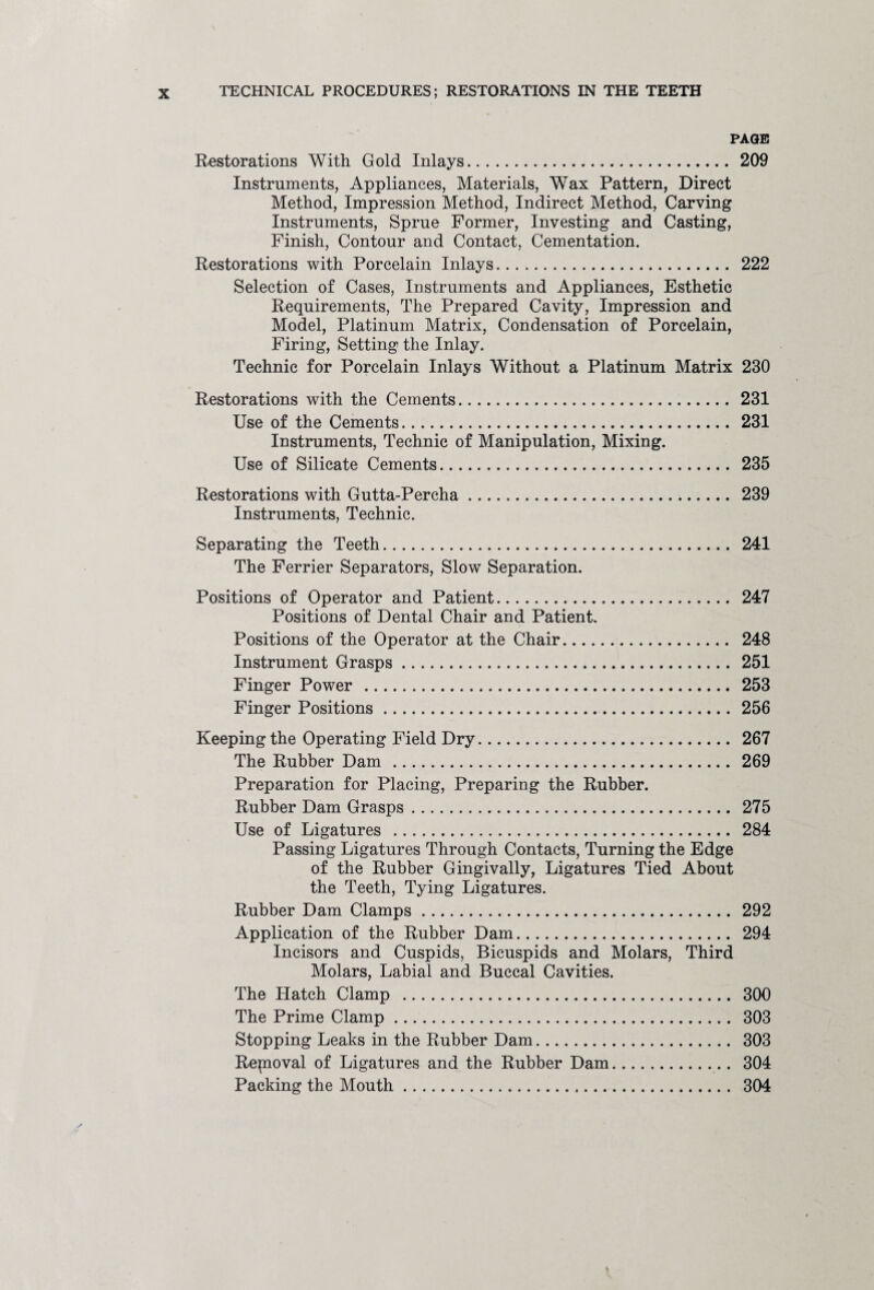PAGE Restorations With Gold Inlays. 209 Instruments, Appliances, Materials, Wax Pattern, Direct Method, Impression Method, Indirect Method, Carving Instruments, Sprue Former, Investing and Casting, Finish, Contour and Contact, Cementation. Restorations with Porcelain Inlays. 222 Selection of Cases, Instruments and Appliances, Esthetic Requirements, The Prepared Cavity, Impression and Model, Platinum Matrix, Condensation of Porcelain, Firing, Setting the Inlay. Technic for Porcelain Inlays Without a Platinum Matrix 230 Restorations with the Cements. 231 Use of the Cements. 231 Instruments, Technic of Manipulation, Mixing. Use of Silicate Cements. 235 Restorations with Gutta-Percha. 239 Instruments, Technic. Separating the Teeth. 241 The Ferrier Separators, Slow Separation. Positions of Operator and Patient. 247 Positions of Dental Chair and Patient. Positions of the Operator at the Chair. 248 Instrument Grasps. 251 Finger Power . 253 Finger Positions.256 Keeping the Operating Field Dry. 267 The Rubber Dam . 269 Preparation for Placing, Preparing the Rubber. Rubber Dam Grasps. 275 Use of Ligatures . 284 Passing Ligatures Through Contacts, Turning the Edge of the Rubber Gingivally, Ligatures Tied About the Teeth, Tying Ligatures. Rubber Dam Clamps. 292 Application of the Rubber Dam. 294 Incisors and Cuspids, Bicuspids and Molars, Third Molars, Labial and Buccal Cavities. The Hatch Clamp . 300 The Prime Clamp. 303 Stopping Leaks in the Rubber Dam. 303 Repioval of Ligatures and the Rubber Dam. 304 Packing the Mouth. 304