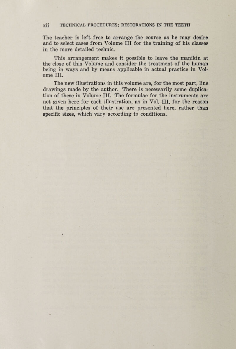 The teacher is left free to arrange the course as he may desire and to select cases from Volume III for the training of his classes in the more detailed technic. This arrangement makes it possible to leave the manikin at the close of this Volume and consider the treatment of the human being in ways and by means applicable in actual practice in Vol¬ ume III. The new illustrations in this volume are, for the most part, line drawings made by the author. There is necessarily some duplica¬ tion of these in Volume III. The formulae for the instruments are not given here for each illustration, as in Vol. Ill, for the reason that the principles of their use are presented here, rather than specific sizes, which vary according to conditions.