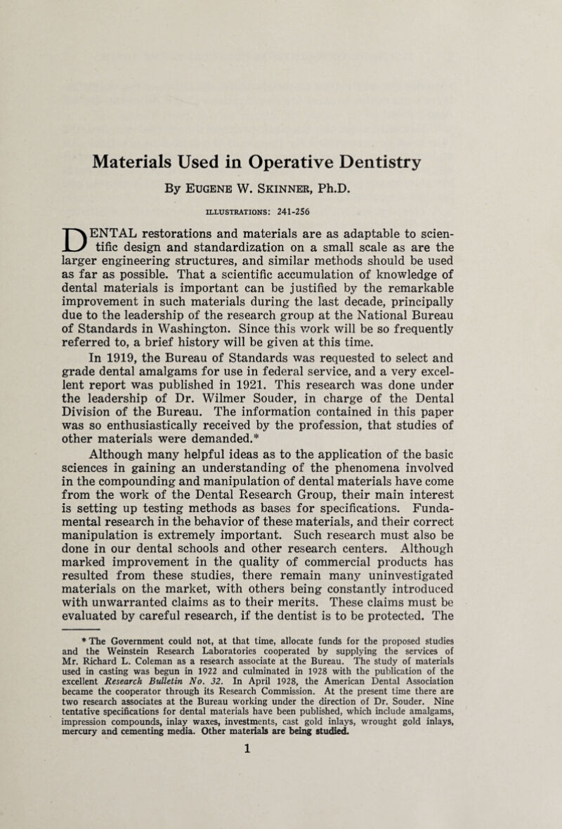 Materials Used in Operative Dentistry By Eugene W. Skinner, Ph.D. illustrations: 241-256 DENTAL restorations and materials are as adaptable to scien¬ tific design and standardization on a small scale as are the larger engineering structures, and similar methods should be used as far as possible. That a scientific accumulation of knowledge of dental materials is important can be justified by the remarkable improvement in such materials during the last decade, principally due to the leadership of the research group at the National Bureau of Standards in Washington. Since this v/ork will be so frequently referred to, a brief history will be given at this time. In 1919, the Bureau of Standards was requested to select and grade dental amalgams for use in federal service, and a very excel¬ lent report was published in 1921. This research was done under the leadership of Dr. Wilmer Souder, in charge of the Dental Division of the Bureau. The information contained in this paper was so enthusiastically received by the profession, that studies of other materials were demanded.* Although many helpful ideas as to the application of the basic sciences in gaining an understanding of the phenomena involved in the compounding and manipulation of dental materials have come from the work of the Dental Research Group, their main interest is setting up testing methods as bases for specifications. Funda¬ mental research in the behavior of these materials, and their correct manipulation is extremely important. Such research must also be done in our dental schools and other research centers. Although marked improvement in the quality of commercial products has resulted from these studies, there remain many uninvestigated materials on the market, with others being constantly introduced with unwarranted claims as to their merits. These claims must be evaluated by careful research, if the dentist is to be protected. The * The Government could not, at that time, allocate funds for the proposed studies and the Weinstein Research Laboratories cooperated by supplying the services of Mr. Richard L. Coleman as a research associate at the Bureau. The study of materials used in casting was begun in 1922 and culminated in 1928 with the publication of the excellent Research Bulletin No. 32. In April 1928, the American Dental Association became the cooperator through its Research Commission. At the present time there are two research associates at the Bureau working under the direction of Dr. Souder. Nine tentative specifications for dental materials have been published, which include amalgams, impression compounds, inlay waxes, investments, cast gold inlays, wrought gold inlays, mercury and cementing media. Other materials are being studied.