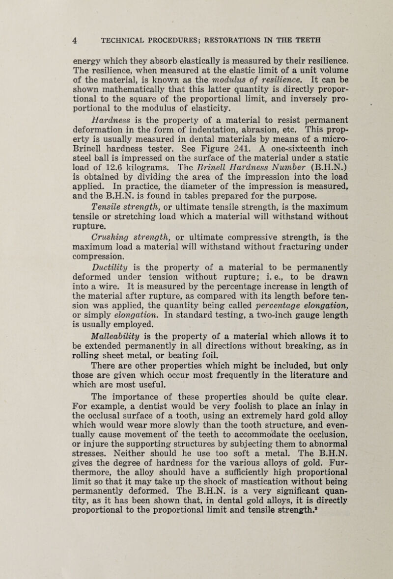 energy which they absorb elastically is measured by their resilience. The resilience, when measured at the elastic limit of a unit volume of the material, is known as the modulus of resilience. It can be shown mathematically that this latter quantity is directly propor¬ tional to the square of the proportional limit, and inversely pro¬ portional to the modulus of elasticity. Hardness is the property of a material to resist permanent deformation in the form of indentation, abrasion, etc. This prop¬ erty is usually measured in dental materials by means of a micro- Brinell hardness tester. See Figure 241. A one-sixteenth inch steel ball is impressed on the surface of the material under a static load of 12.6 kilograms. The Brinell Hardness Number (B.H.N.) is obtained by dividing the area of the impression into the load applied. In practice, the diameter of the impression is measured, and the B.H.N. is found in tables prepared for the purpose. Tensile strength, or ultimate tensile strength, is the maximum tensile or stretching load which a material will withstand without rupture. Crushing strength, or ultimate compressive strength, is the maximum load a material will withstand without fracturing under compression. Ductility is the property of a material to be permanently deformed under tension without rupture; i. e., to be drawn into a wire. It is measured by the percentage increase in length of the material after rupture, as compared with its length before ten¬ sion was applied, the quantity being called percentage elongation, or simply elongation. In standard testing, a two-inch gauge length is usually employed. Malleability is the property of a material which allows it to be extended permanently in all directions without breaking, as in rolling sheet metal, or beating foil. There are other properties which might be included, but only those are given which occur most frequently in the literature and which are most useful. The importance of these properties should be quite clear. For example, a dentist would be very foolish to place an inlay in the occlusal surface of a tooth, using an extremely hard gold alloy which would wear more slowly than the tooth structure, and even¬ tually cause movement of the teeth to accommodate the occlusion, or injure the supporting structures by subjecting them to abnormal stresses. Neither should he use too soft a metal. The B.H.N. gives the degree of hardness for the various alloys of gold. Fur¬ thermore, the alloy should have a sufficiently high proportional limit so that it may take up the shock of mastication without being permanently deformed. The B.H.N. is a very significant quan¬ tity, as it has been shown that, in dental gold alloys, it is directly proportional to the proportional limit and tensile strength.8