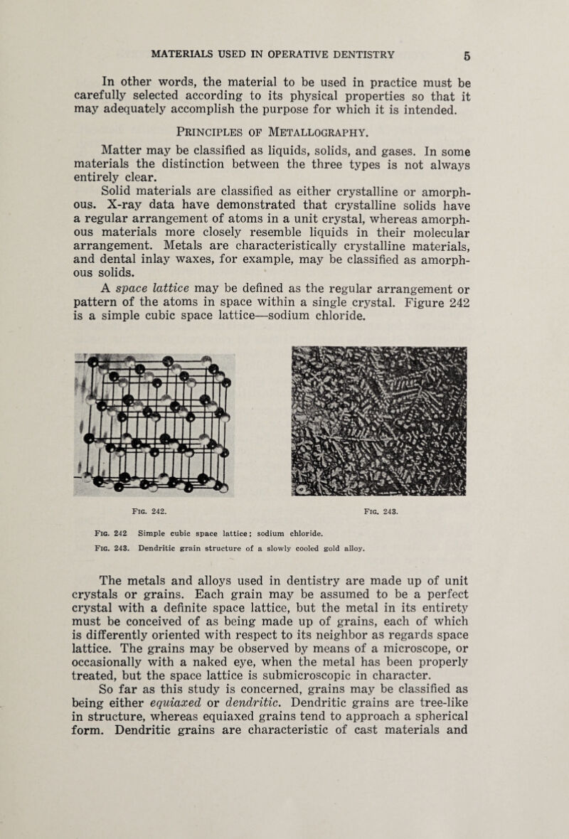 In other words, the material to be used in practice must be carefully selected according to its physical properties so that it may adequately accomplish the purpose for which it is intended. Principles of Metallography. Matter may be classified as liquids, solids, and gases. In some materials the distinction between the three types is not always entirely clear. Solid materials are classified as either crystalline or amorph¬ ous. X-ray data have demonstrated that crystalline solids have a regular arrangement of atoms in a unit crystal, whereas amorph¬ ous materials more closely resemble liquids in their molecular arrangement. Metals are characteristically crystalline materials, and dental inlay waxes, for example, may be classified as amorph¬ ous solids. A space lattice may be defined as the regular arrangement or pattern of the atoms in space within a single crystal. Figure 242 is a simple cubic space lattice—sodium chloride. Fig. 242. Fig. 243. Fig. 242 Simple cubic space lattice; sodium chloride. Fig. 243. Dendritic grain structure of a slowly cooled gold alloy. The metals and alloys used in dentistry are made up of unit crystals or grains. Each grain may be assumed to be a perfect crystal with a definite space lattice, but the metal in its entirety must be conceived of as being made up of grains, each of which is differently oriented with respect to its neighbor as regards space lattice. The grains may be observed by means of a microscope, or occasionally with a naked eye, when the metal has been properly treated, but the space lattice is submicroscopic in character. So far as this study is concerned, grains may be classified as being either equiaxed or dendritic. Dendritic grains are tree-like in structure, whereas equiaxed grains tend to approach a spherical form. Dendritic grains are characteristic of cast materials and