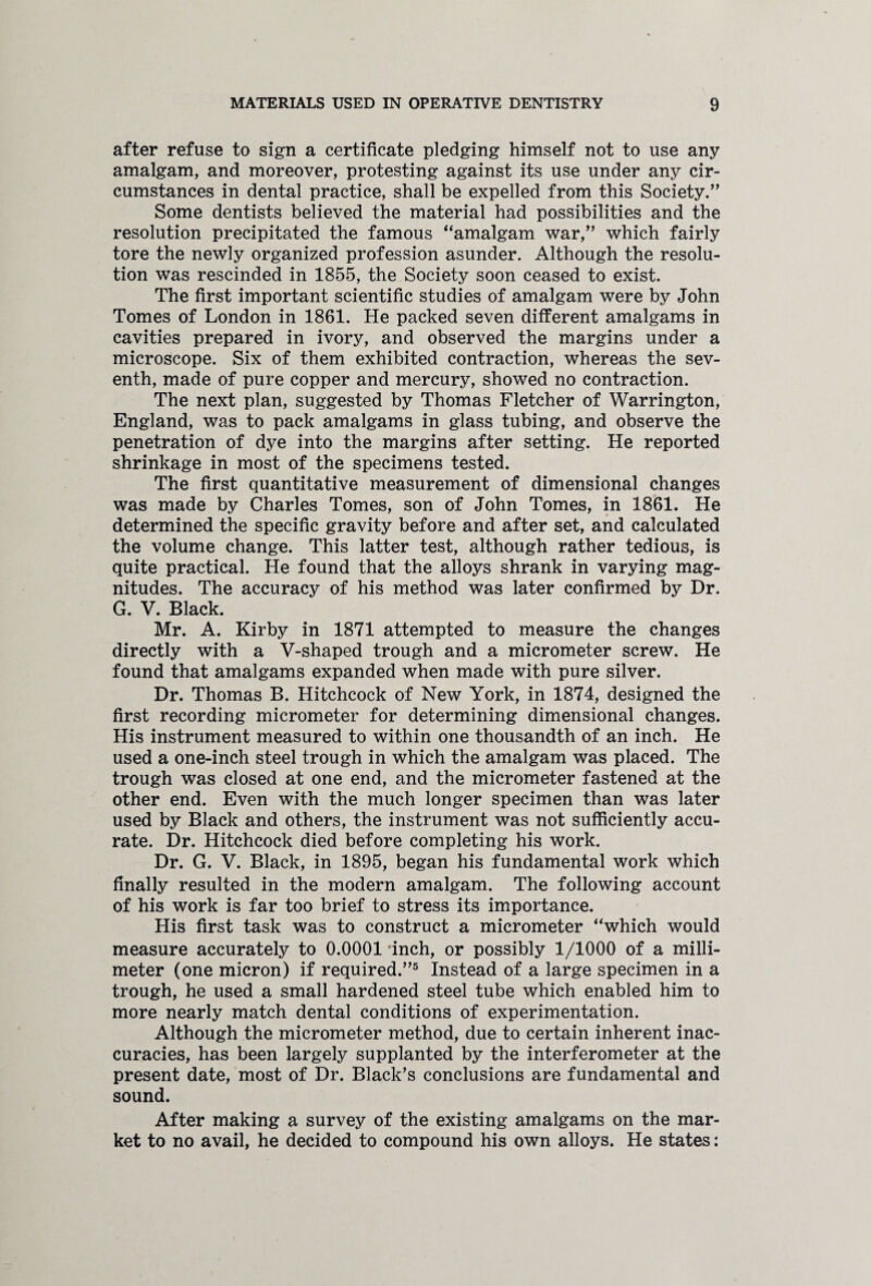 after refuse to sign a certificate pledging himself not to use any amalgam, and moreover, protesting against its use under any cir¬ cumstances in dental practice, shall be expelled from this Society.” Some dentists believed the material had possibilities and the resolution precipitated the famous ‘‘amalgam war,” which fairly tore the newly organized profession asunder. Although the resolu¬ tion was rescinded in 1855, the Society soon ceased to exist. The first important scientific studies of amalgam were by John Tomes of London in 1861. He packed seven different amalgams in cavities prepared in ivory, and observed the margins under a microscope. Six of them exhibited contraction, whereas the sev¬ enth, made of pure copper and mercury, showed no contraction. The next plan, suggested by Thomas Fletcher of Warrington, England, was to pack amalgams in glass tubing, and observe the penetration of dye into the margins after setting. He reported shrinkage in most of the specimens tested. The first quantitative measurement of dimensional changes was made by Charles Tomes, son of John Tomes, in 1861. He determined the specific gravity before and after set, and calculated the volume change. This latter test, although rather tedious, is quite practical. He found that the alloys shrank in varying mag¬ nitudes. The accuracy of his method was later confirmed by Dr. G. V. Black. Mr. A. Kirby in 1871 attempted to measure the changes directly with a V-shaped trough and a micrometer screw. He found that amalgams expanded when made with pure silver. Dr. Thomas B. Hitchcock of New York, in 1874, designed the first recording micrometer for determining dimensional changes. His instrument measured to within one thousandth of an inch. He used a one-inch steel trough in which the amalgam was placed. The trough was closed at one end, and the micrometer fastened at the other end. Even with the much longer specimen than was later used by Black and others, the instrument was not sufficiently accu¬ rate. Dr. Hitchcock died before completing his work. Dr. G. V. Black, in 1895, began his fundamental work which finally resulted in the modern amalgam. The following account of his work is far too brief to stress its importance. His first task was to construct a micrometer “which would measure accurately to 0.0001‘inch, or possibly 1/1000 of a milli¬ meter (one micron) if required.”5 Instead of a large specimen in a trough, he used a small hardened steel tube which enabled him to more nearly match dental conditions of experimentation. Although the micrometer method, due to certain inherent inac¬ curacies, has been largely supplanted by the interferometer at the present date, most of Dr. Black’s conclusions are fundamental and sound. After making a survey of the existing amalgams on the mar¬ ket to no avail, he decided to compound his own alloys. He states: