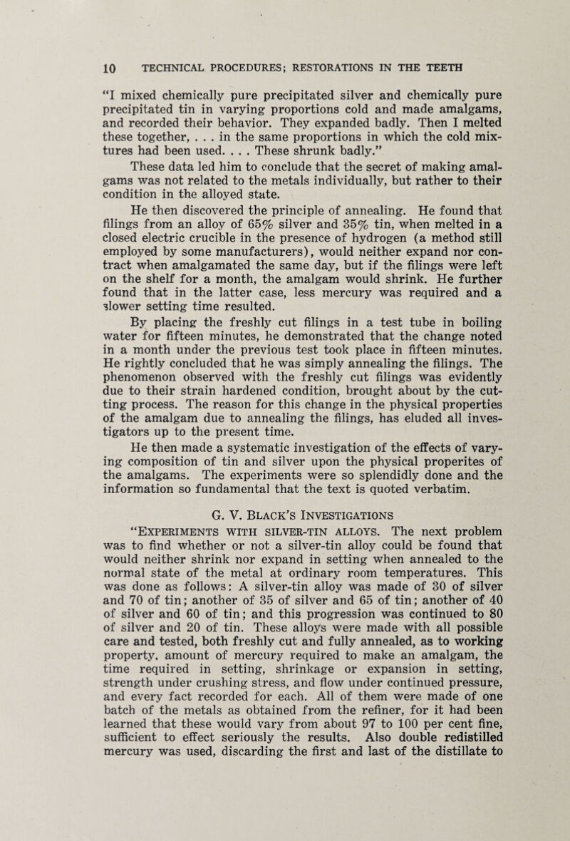 “I mixed chemically pure precipitated silver and chemically pure precipitated tin in varying proportions cold and made amalgams, and recorded their behavior. They expanded badly. Then I melted these together, ... in the same proportions in which the cold mix¬ tures had been used. . . . These shrunk badly.” These data led him to conclude that the secret of making amal¬ gams was not related to the metals individually, but rather to their condition in the alloyed state. He then discovered the principle of annealing. He found that filings from an alloy of 65% silver and 35% tin, when melted in a closed electric crucible in the presence of hydrogen (a method still employed by some manufacturers), would neither expand nor con¬ tract when amalgamated the same day, but if the filings were left on the shelf for a month, the amalgam would shrink. He further found that in the latter case, less mercury was required and a slower setting time resulted. By placing the freshly cut filings in a test tube in boiling water for fifteen minutes, he demonstrated that the change noted in a month under the previous test took place in fifteen minutes. He rightly concluded that he was simply annealing the filings. The phenomenon observed with the freshly cut filings was evidently due to their strain hardened condition, brought about by the cut¬ ting process. The reason for this change in the physical properties of the amalgam due to annealing the filings, has eluded all inves¬ tigators up to the present time. He then made a systematic investigation of the effects of vary¬ ing composition of tin and silver upon the physical properites of the amalgams. The experiments were so splendidly done and the information so fundamental that the text is quoted verbatim. G. V. Black's Investigations “Experiments with silver-tin alloys. The next problem was to find whether or not a silver-tin alloy could be found that would neither shrink nor expand in setting when annealed to the normal state of the metal at ordinary room temperatures. This was done as follows: A silver-tin alloy was made of 30 of silver and 70 of tin; another of 35 of silver and 65 of tin; another of 40 of silver and 60 of tin; and this progression was continued to 80 of silver and 20 of tin. These alloys were made with all possible care and tested, both freshly cut and fully annealed, as to working property, amount of mercury required to make an amalgam, the time required in setting, shrinkage or expansion in setting, strength under crushing stress, and flow under continued pressure, and every fact recorded for each. All of them were made of one batch of the metals as obtained from the refiner, for it had been learned that these would vary from about 97 to 100 per cent fine, sufficient to effect seriously the results. Also double redistilled mercury was used, discarding the first and last of the distillate to