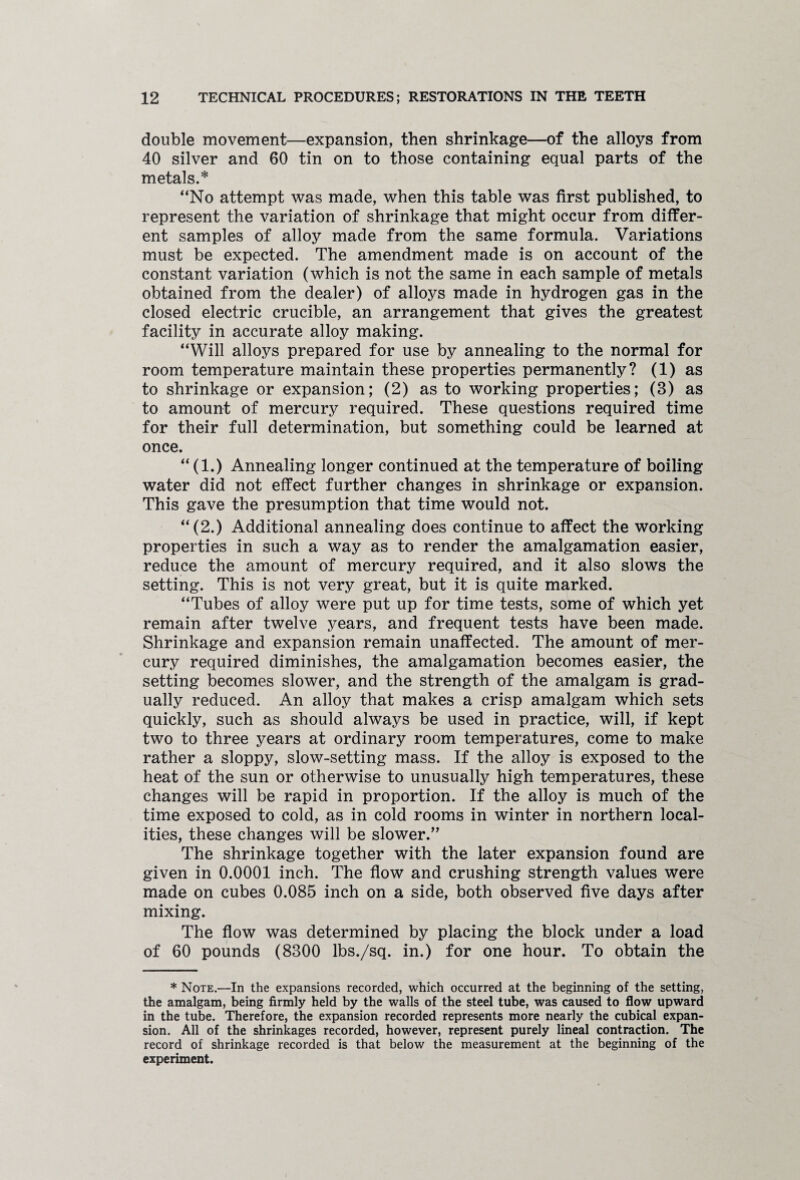 double movement—expansion, then shrinkage—of the alloys from 40 silver and 60 tin on to those containing equal parts of the metals.* “No attempt was made, when this table was first published, to represent the variation of shrinkage that might occur from differ¬ ent samples of alloy made from the same formula. Variations must be expected. The amendment made is on account of the constant variation (which is not the same in each sample of metals obtained from the dealer) of alloys made in hydrogen gas in the closed electric crucible, an arrangement that gives the greatest facility in accurate alloy making. “Will alloys prepared for use by annealing to the normal for room temperature maintain these properties permanently? (1) as to shrinkage or expansion; (2) as to working properties; (3) as to amount of mercury required. These questions required time for their full determination, but something could be learned at once. “ (1.) Annealing longer continued at the temperature of boiling water did not effect further changes in shrinkage or expansion. This gave the presumption that time would not. “(2.) Additional annealing does continue to affect the working properties in such a way as to render the amalgamation easier, reduce the amount of mercury required, and it also slows the setting. This is not very great, but it is quite marked. “Tubes of alloy were put up for time tests, some of which yet remain after twelve years, and frequent tests have been made. Shrinkage and expansion remain unaffected. The amount of mer¬ cury required diminishes, the amalgamation becomes easier, the setting becomes slower, and the strength of the amalgam is grad¬ ually reduced. An alloy that makes a crisp amalgam which sets quickly, such as should always be used in practice, will, if kept two to three years at ordinary room temperatures, come to make rather a sloppy, slow-setting mass. If the alloy is exposed to the heat of the sun or otherwise to unusually high temperatures, these changes will be rapid in proportion. If the alloy is much of the time exposed to cold, as in cold rooms in winter in northern local¬ ities, these changes will be slower.” The shrinkage together with the later expansion found are given in 0.0001 inch. The flow and crushing strength values were made on cubes 0.085 inch on a side, both observed five days after mixing. The flow was determined by placing the block under a load of 60 pounds (8300 lbs./sq. in.) for one hour. To obtain the * Note.—In the expansions recorded, which occurred at the beginning of the setting, the amalgam, being firmly held by the walls of the steel tube, was caused to flow upward in the tube. Therefore, the expansion recorded represents more nearly the cubical expan¬ sion. All of the shrinkages recorded, however, represent purely lineal contraction. The record of shrinkage recorded is that below the measurement at the beginning of the experiment.