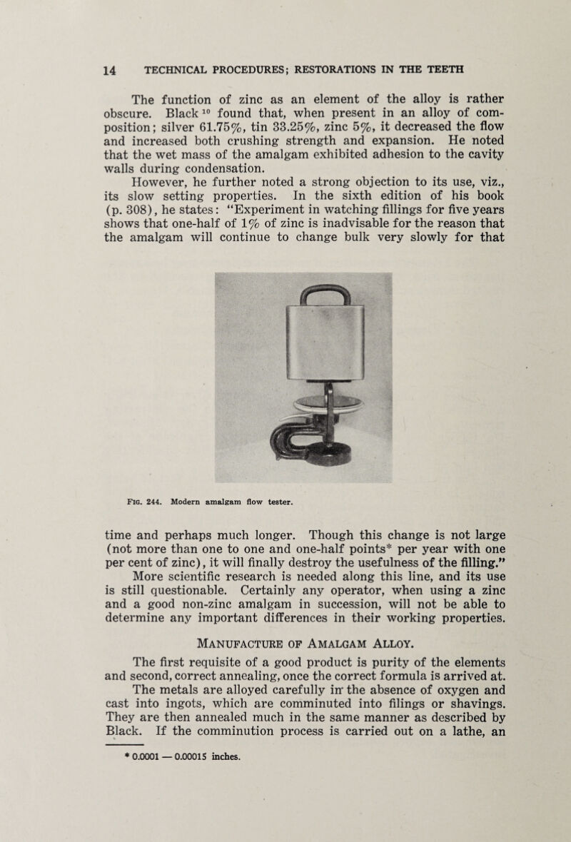 The function of zinc as an element of the alloy is rather obscure. Black 10 found that, when present in an alloy of com¬ position; silver 61.75%, tin 33.25%, zinc 5%, it decreased the flow and increased both crushing strength and expansion. He noted that the wet mass of the amalgam exhibited adhesion to the cavity walls during condensation. However, he further noted a strong objection to its use, viz., its slow setting properties. In the sixth edition of his book (p. 308), he states: “Experiment in watching fillings for five years shows that one-half of 1% of zinc is inadvisable for the reason that the amalgam will continue to change bulk very slowly for that Fig. 244. Modern amalgam flow tester. time and perhaps much longer. Though this change is not large (not more than one to one and one-half points* per year with one per cent of zinc), it will finally destroy the usefulness of the filling.” More scientific research is needed along this line, and its use is still questionable. Certainly any operator, when using a zinc and a good non-zinc amalgam in succession, will not be able to determine any important differences in their working properties. Manufacture of Amalgam Alloy. The first requisite of a good product is purity of the elements and second, correct annealing, once the correct formula is arrived at. The metals are alloyed carefully in* the absence of oxygen and cast into ingots, which are comminuted into filings or shavings. They are then annealed much in the same manner as described by Black. If the comminution process is carried out on a lathe, an % 7 *0.0001—0.00015 inches.