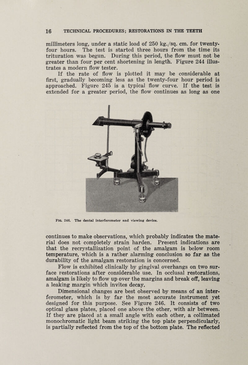 millimeters long, under a static load of 250 kg./sq. cm. for twenty- four hours. The test is started three hours from the time its trituration was begun. During this period, the flow must not be greater than four per cent shortening in length. Figure 244 illus¬ trates a modern flow tester. If the rate of flow is plotted it may be considerable at first, gradually becoming less as the twenty-four hour period is approached. Figure 245 is a typical flow curve. If the test is extended for a greater period, the flow continues as long as one Fig. 246. The dental interferometer and viewing device. continues to make observations, which probably indicates the mate¬ rial does not completely strain harden. Present indications are that the recrystallization point of the amalgam is below room temperature, which is a rather alarming conclusion so far as the durability of the amalgam restoration is concerned. Flow is exhibited clinically by gingival overhangs on two sur¬ face restorations after considerable use. In occlusal restorations, amalgam is likely to flow up over the margins and break off, leaving a leaking margin which invites decay. Dimensional changes are best observed by means of an inter¬ ferometer, which is by far the most accurate instrument yet designed for this purpose. See Figure 246. It consists of two optical glass plates, placed one above the other, with air between. If they are placed at a small angle with each other, a collimated monochromatic light beam striking the top plate perpendicularly, is partially reflected from the top of the bottom plate. The reflected