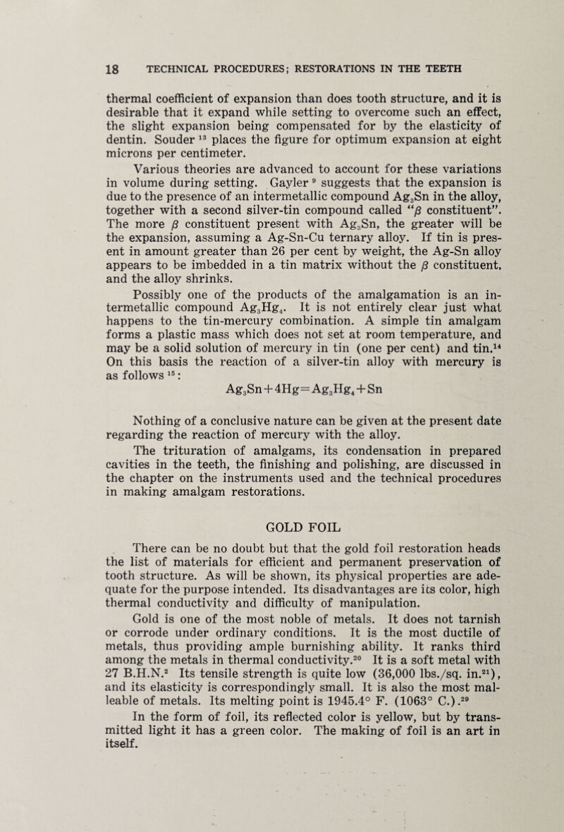 thermal coefficient of expansion than does tooth structure, and it is desirable that it expand while setting to overcome such an effect, the slight expansion being compensated for by the elasticity of dentin. Souder 13 places the figure for optimum expansion at eight microns per centimeter. Various theories are advanced to account for these variations in volume during setting. Gayler 9 suggests that the expansion is due to the presence of an intermetallic compound Ag3Sn in the alloy, together with a second silver-tin compound called “ft constituent”. The more /? constituent present with Ag3Sn, the greater will be the expansion, assuming a Ag-Sn-Cu ternary alloy. If tin is pres¬ ent in amount greater than 26 per cent by weight, the Ag-Sn alloy appears to be imbedded in a tin matrix without the p constituent, and the alloy shrinks. Possibly one of the products of the amalgamation is an in¬ termetallic compound Ag3Hg4. It is not entirely clear just what happens to the tin-mercury combination. A simple tin amalgam forms a plastic mass which does not set at room temperature, and may be a solid solution of mercury in tin (one per cent) and tin.14 On this basis the reaction of a silver-tin alloy with mercury is as follows 15: Ag3Sn + 4Hg=Ag3Hg4 + Sn Nothing of a conclusive nature can be given at the present date regarding the reaction of mercury with the alloy. The trituration of amalgams, its condensation in prepared cavities in the teeth, the finishing and polishing, are discussed in the chapter on the instruments used and the technical procedures in making amalgam restorations. GOLD FOIL There can be no doubt but that the gold foil restoration heads the list of materials for efficient and permanent preservation of tooth structure. As will be shown, its physical properties are ade¬ quate for the purpose intended. Its disadvantages are its color, high thermal conductivity and difficulty of manipulation. Gold is one of the most noble of metals. It does not tarnish or corrode under ordinary conditions. It is the most ductile of metals, thus providing ample burnishing ability. It ranks third among the metals in thermal conductivity.20 It is a soft metal with 27 B.H.N.2 Its tensile strength is quite low (36,000 lbs./sq. in.21), and its elasticity is correspondingly small. It is also the most mal¬ leable of metals. Its melting point is 1945.4° F. (1063° C.).29 In the form of foil, its reflected color is yellow, but by trans¬ mitted light it has a green color. The making of foil is an art in itself.