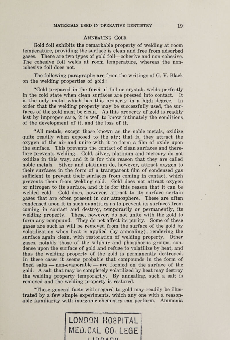 Annealing Gold. Gold foil exhibits the remarkable property of welding at room temperature, providing the surface is clean and free from adsorbed gases. There are two types of gold foil—cohesive and non-cohesive. The cohesive foil welds at room temperature, whereas the non- cohesive foil does not. The following paragraphs are from the writings of G. V. Black on the welding properties of gold: “Gold prepared in the form of foil or crystals welds perfectly in the cold state when clean surfaces are pressed into contact. It is the only metal which has this property in a high degree. In order that the welding property may be successfully used, the sur¬ faces of the gold must be clean. As this property of gold is readily lost by improper care, it is well to know intimately the conditions of the development of it, and the loss of it. “All metals, except those known as the noble metals, oxidize quite readily when exposed to the air; that is, they attract the oxygen of the air and unite with it to form a film of oxide upon the surface. This prevents the contact of clean surfaces and there¬ fore prevents welding. Gold, silver, platinum and mercury do not oxidize in this way, and it is for this reason that they are called noble metals. Silver and platinum do, however, attract oxygen to their surfaces in the form of a transparent film of condensed gas sufficient to prevent their surfaces from coming in contact, which prevents them from welding cold. Gold does not attract oxygen or nitrogen to its surface, and it is for this reason that it can be welded cold. Gold does, however, attract to its surface certain gases that are often present in our atmosphere. These are often condensed upon it in such quantities as to prevent its surfaces from coming in contact and destroy, temporarily or permanently, its welding property. These, however, do not unite with the gold to form any compound. They do not affect its purity. Some of these gases are such as will be removed from the surface of the gold by volatilization when heat is applied (by annealing), rendering the surface again clean, with restoration of welding property. Other gases, notably those of the sulphur and phosphorus groups, con¬ dense upon the surface of gold and refuse to volatilize by heat, and thus the welding property of the gold is permanently destroyed. In these cases it seems probable that compounds in the form of fixed salts — non-evaporable — are formed on the surface of the gold. A salt that may be completely volatilized by heat may destroy the welding property temporarily. By annealing, such a salt is removed and the welding property is restored. “These general facts with regard to gold may readily be illus¬ trated by a few simple experiments, which any one with a reason¬ able familiarity with inorganic chemistry can perform. Ammonia LONDON HOSPITAL MED.CAL COLLEGE