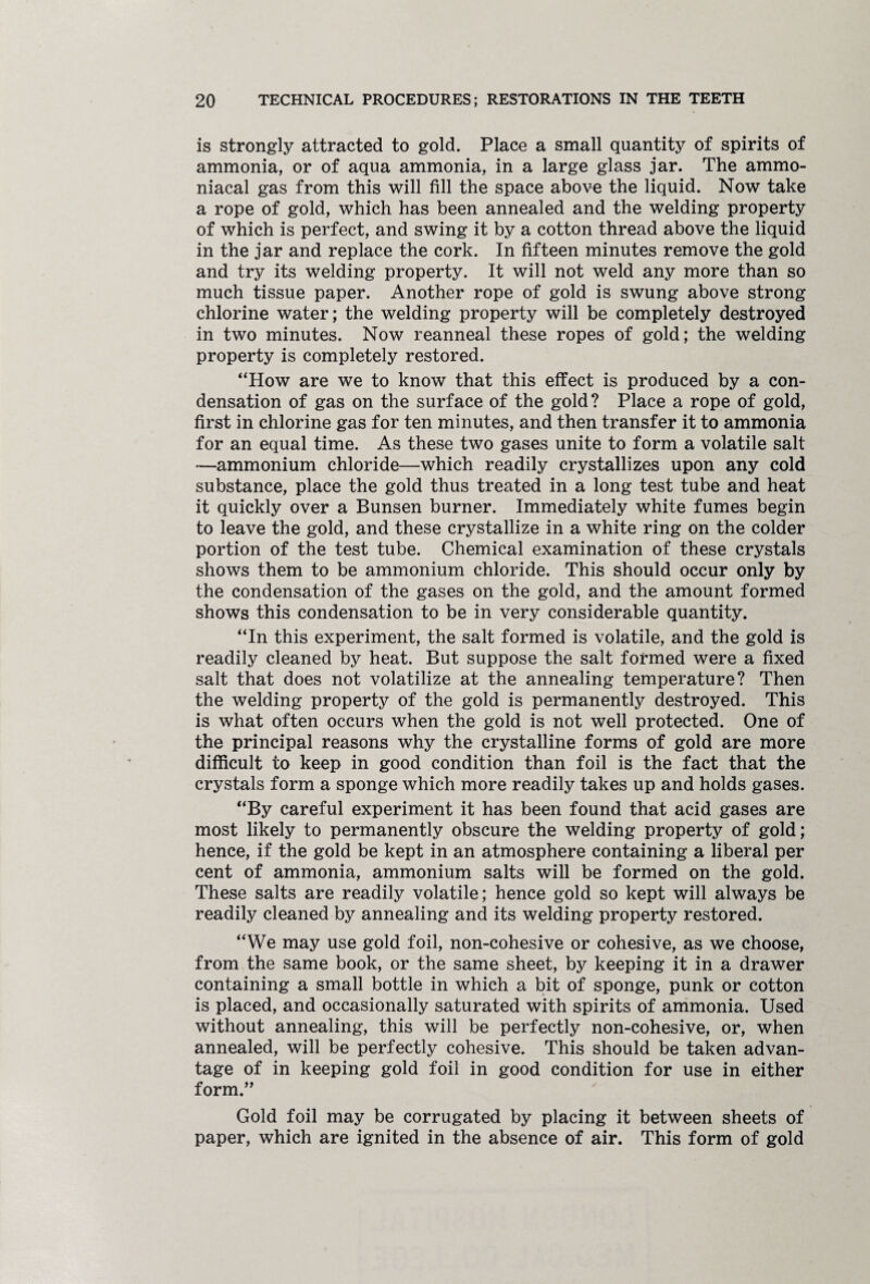 is strongly attracted to gold. Place a small quantity of spirits of ammonia, or of aqua ammonia, in a large glass jar. The ammo- niacal gas from this will fill the space above the liquid. Now take a rope of gold, which has been annealed and the welding property of which is perfect, and swing it by a cotton thread above the liquid in the jar and replace the cork. In fifteen minutes remove the gold and try its welding property. It will not weld any more than so much tissue paper. Another rope of gold is swung above strong chlorine water; the welding property will be completely destroyed in two minutes. Now reanneal these ropes of gold; the welding property is completely restored. “How are we to know that this effect is produced by a con¬ densation of gas on the surface of the gold? Place a rope of gold, first in chlorine gas for ten minutes, and then transfer it to ammonia for an equal time. As these two gases unite to form a volatile salt —ammonium chloride—which readily crystallizes upon any cold substance, place the gold thus treated in a long test tube and heat it quickly over a Bunsen burner. Immediately white fumes begin to leave the gold, and these crystallize in a white ring on the colder portion of the test tube. Chemical examination of these crystals shows them to be ammonium chloride. This should occur only by the condensation of the gases on the gold, and the amount formed shows this condensation to be in very considerable quantity. “In this experiment, the salt formed is volatile, and the gold is readily cleaned by heat. But suppose the salt formed were a fixed salt that does not volatilize at the annealing temperature? Then the welding property of the gold is permanently destroyed. This is what often occurs when the gold is not well protected. One of the principal reasons why the crystalline forms of gold are more difficult to keep in good condition than foil is the fact that the crystals form a sponge which more readily takes up and holds gases. “By careful experiment it has been found that acid gases are most likely to permanently obscure the welding property of gold; hence, if the gold be kept in an atmosphere containing a liberal per cent of ammonia, ammonium salts will be formed on the gold. These salts are readily volatile; hence gold so kept will always be readily cleaned by annealing and its welding property restored. “We may use gold foil, non-cohesive or cohesive, as we choose, from the same book, or the same sheet, by keeping it in a drawer containing a small bottle in which a bit of sponge, punk or cotton is placed, and occasionally saturated with spirits of ammonia. Used without annealing, this will be perfectly non-cohesive, or, when annealed, will be perfectly cohesive. This should be taken advan¬ tage of in keeping gold foil in good condition for use in either form.,, Gold foil may be corrugated by placing it between sheets of paper, which are ignited in the absence of air. This form of gold