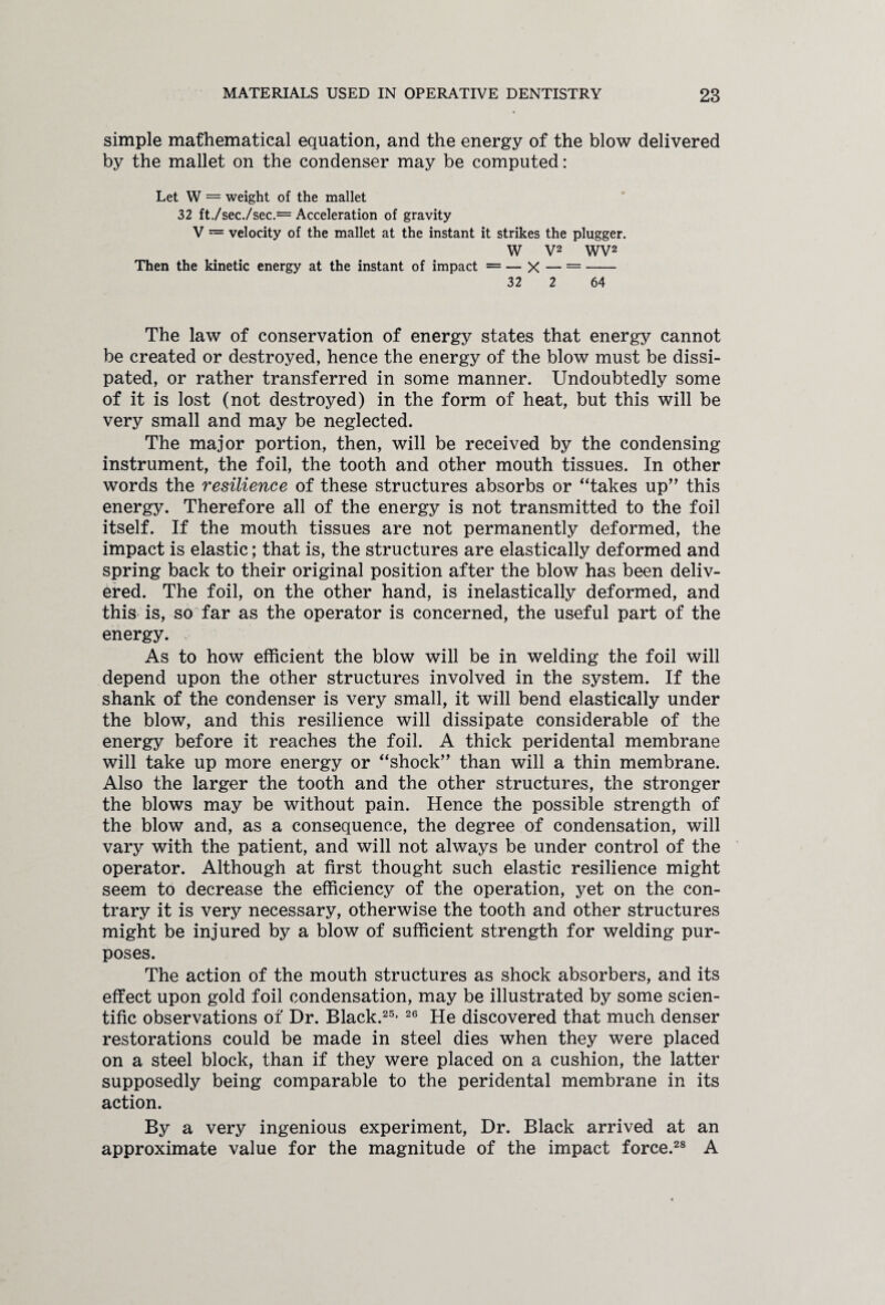 simple mathematical equation, and the energy of the blow delivered by the mallet on the condenser may be computed: Let W = weight of the mallet 32 ft./sec./sec.= Acceleration of gravity V = velocity of the mallet at the instant it strikes the plugger. W V2 WV2 Then the kinetic energy at the instant of impact = — X — =- 32 2 64 The law of conservation of energy states that energy cannot be created or destroyed, hence the energy of the blow must be dissi¬ pated, or rather transferred in some manner. Undoubtedly some of it is lost (not destroyed) in the form of heat, but this will be very small and may be neglected. The major portion, then, will be received by the condensing instrument, the foil, the tooth and other mouth tissues. In other words the resilience of these structures absorbs or “takes up” this energy. Therefore all of the energy is not transmitted to the foil itself. If the mouth tissues are not permanently deformed, the impact is elastic; that is, the structures are elastically deformed and spring back to their original position after the blow has been deliv¬ ered. The foil, on the other hand, is inelastically deformed, and this is, so far as the operator is concerned, the useful part of the energy. As to how efficient the blow will be in welding the foil will depend upon the other structures involved in the system. If the shank of the condenser is very small, it will bend elastically under the blow, and this resilience will dissipate considerable of the energy before it reaches the foil. A thick peridental membrane will take up more energy or “shock” than will a thin membrane. Also the larger the tooth and the other structures, the stronger the blows may be without pain. Hence the possible strength of the blow and, as a consequence, the degree of condensation, will vary with the patient, and will not always be under control of the operator. Although at first thought such elastic resilience might seem to decrease the efficiency of the operation, yet on the con¬ trary it is very necessary, otherwise the tooth and other structures might be injured by a blow of sufficient strength for welding pur¬ poses. The action of the mouth structures as shock absorbers, and its effect upon gold foil condensation, may be illustrated by some scien¬ tific observations of Dr. Black.25* 26 He discovered that much denser restorations could be made in steel dies when they were placed on a steel block, than if they were placed on a cushion, the latter supposedly being comparable to the peridental membrane in its action. By a very ingenious experiment, Dr. Black arrived at an approximate value for the magnitude of the impact force.28 A