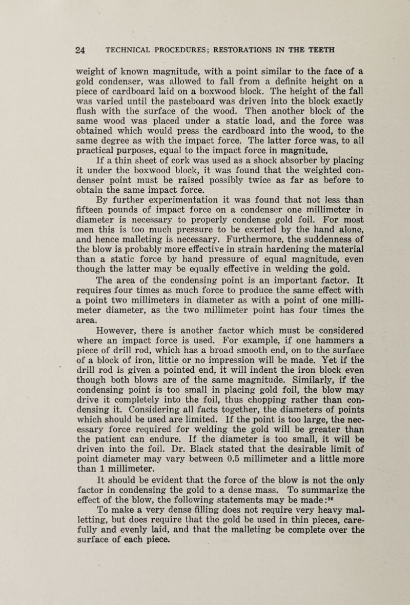 weight of known magnitude, with a point similar to the face of a gold condenser, was allowed to fall from a definite height on a piece of cardboard laid on a boxwood block. The height of the fall was varied until the pasteboard was driven into the block exactly flush with the surface of the wood. Then another block of the same wood was placed under a static load, and the force was obtained which would press the cardboard into the wood, to the same degree as with the impact force. The latter force was, to all practical purposes, equal to the impact force in magnitude. If a thin sheet of cork was used as a shock absorber by placing it under the boxwood block, it was found that the weighted con¬ denser point must be raised possibly twice as far as before to obtain the same impact force. By further experimentation it was found that not less than fifteen pounds of impact force on a condenser one millimeter in diameter is necessary to properly condense gold foil. For most men this is too much pressure to be exerted by the hand alone, and hence malleting is necessary. Furthermore, the suddenness of the blow is probably more effective in strain hardening the material than a static force by hand pressure of equal magnitude, even though the latter may be equally effective in welding the gold. The area of the condensing point is an important factor. It requires four times as much force to produce the same effect with a point two millimeters in diameter as with a point of one milli¬ meter diameter, as the two millimeter point has four times the area. However, there is another factor which must be considered where an impact force is used. For example, if one hammers a piece of drill rod, which has a broad smooth end, on to the surface of a block of iron, little or no impression will be made. Yet if the drill rod is given a pointed end, it will indent the iron block even though both blows are of the same magnitude. Similarly, if the condensing point is too small in placing gold foil, the blow may drive it completely into the foil, thus chopping rather than con¬ densing it. Considering all facts together, the diameters of points which should be used are limited. If the point is too large, the nec¬ essary force required for welding the gold will be greater than the patient can endure. If the diameter is too small, it will be driven into the foil. Dr. Black stated that the desirable limit of point diameter may vary between 0.5 millimeter and a little more than 1 millimeter. It should be evident that the force of the blow is not the only factor in condensing the gold to a dense mass. To summarize the effect of the blow, the following statements may be made :26 To make a very dense filling does not require very heavy mal- letting, but does require that the gold be used in thin pieces, care¬ fully and evenly laid, and that the malleting be complete over the surface of each piece.