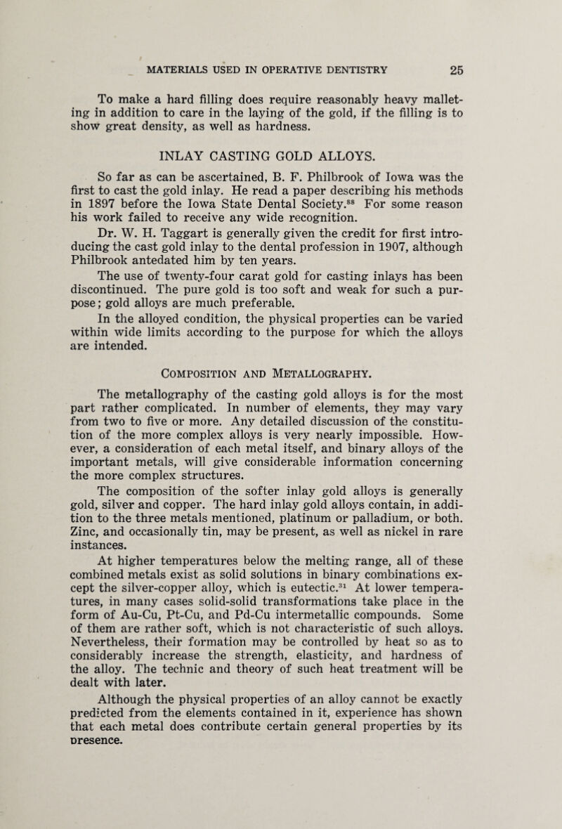 To make a hard filling does require reasonably heavy mallet- ing in addition to care in the laying of the gold, if the filling is to show great density, as well as hardness. INLAY CASTING GOLD ALLOYS. So far as can be ascertained, B. F. Philbrook of Iowa was the first to cast the gold inlay. He read a paper describing his methods in 1897 before the Iowa State Dental Society.88 For some reason his work failed to receive any wide recognition. Dr. W. H. Taggart is generally given the credit for first intro¬ ducing the cast gold inlay to the dental profession in 1907, although Philbrook antedated him by ten years. The use of twenty-four carat gold for casting inlays has been discontinued. The pure gold is too soft and weak for such a pur¬ pose ; gold alloys are much preferable. In the alloyed condition, the physical properties can be varied within wide limits according to the purpose for which the alloys are intended. Composition and Metallography. The metallography of the casting gold alloys is for the most part rather complicated. In number of elements, they may vary from two to five or more. Any detailed discussion of the constitu¬ tion of the more complex alloys is very nearly impossible. How¬ ever, a consideration of each metal itself, and binary alloys of the important metals, will give considerable information concerning the more complex structures. The composition of the softer inlay gold alloys is generally gold, silver and copper. The hard inlay gold alloys contain, in addi¬ tion to the three metals mentioned, platinum or palladium, or both. Zinc, and occasionally tin, may be present, as well as nickel in rare instances. At higher temperatures below the melting range, all of these combined metals exist as solid solutions in binary combinations ex¬ cept the silver-copper alloy, which is eutectic.31 At lower tempera¬ tures, in many cases solid-solid transformations take place in the form of Au-Cu, Pt-Cu, and Pd-Cu intermetallic compounds. Some of them are rather soft, which is not characteristic of such alloys. Nevertheless, their formation may be controlled by heat so as to considerably increase the strength, elasticity, and hardness of the alloy. The technic and theory of such heat treatment will be dealt with later. Although the physical properties of an alloy cannot be exactly predicted from the elements contained in it, experience has shown that each metal does contribute certain general properties by its presence.