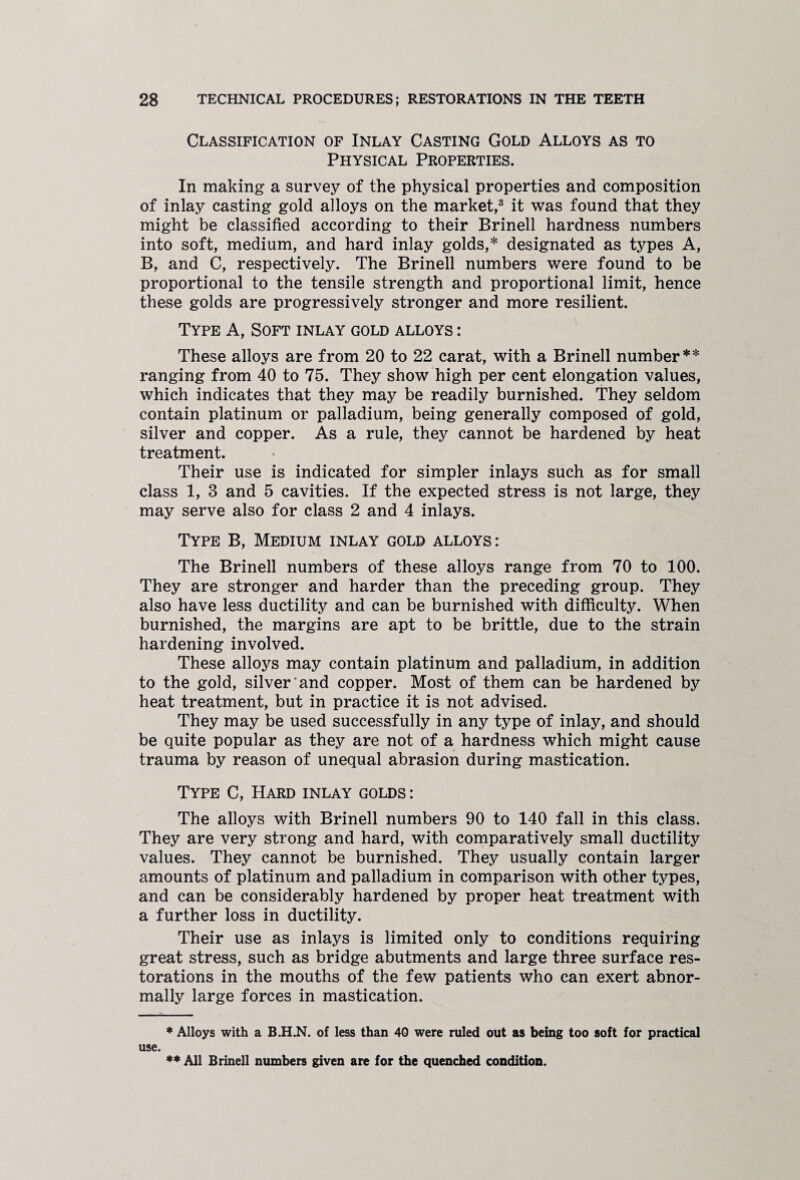 Classification of Inlay Casting Gold Alloys as to Physical Properties. In making a survey of the physical properties and composition of inlay casting gold alloys on the market,3 it was found that they might be classified according to their Brinell hardness numbers into soft, medium, and hard inlay golds,* designated as types A, B, and C, respectively. The Brinell numbers were found to be proportional to the tensile strength and proportional limit, hence these golds are progressively stronger and more resilient. Type A, Soft inlay gold alloys : These alloys are from 20 to 22 carat, with a Brinell number** ranging from 40 to 75. They show high per cent elongation values, which indicates that they may be readily burnished. They seldom contain platinum or palladium, being generally composed of gold, silver and copper. As a rule, they cannot be hardened by heat treatment. Their use is indicated for simpler inlays such as for small class 1, 3 and 5 cavities. If the expected stress is not large, they may serve also for class 2 and 4 inlays. Type B, Medium inlay gold alloys: The Brinell numbers of these alloys range from 70 to 100. They are stronger and harder than the preceding group. They also have less ductility and can be burnished with difficulty. When burnished, the margins are apt to be brittle, due to the strain hardening involved. These alloys may contain platinum and palladium, in addition to the gold, silver and copper. Most of them can be hardened by heat treatment, but in practice it is not advised. They may be used successfully in any type of inlay, and should be quite popular as they are not of a hardness which might cause trauma by reason of unequal abrasion during mastication. Type C, Hard inlay golds : The alloys with Brinell numbers 90 to 140 fall in this class. They are very strong and hard, with comparatively small ductility values. They cannot be burnished. They usually contain larger amounts of platinum and palladium in comparison with other types, and can be considerably hardened by proper heat treatment with a further loss in ductility. Their use as inlays is limited only to conditions requiring great stress, such as bridge abutments and large three surface res¬ torations in the mouths of the few patients who can exert abnor¬ mally large forces in mastication. * Alloys with a B.H.N. of less than 40 were ruled out as being too soft for practical use. ** All Brinell numbers given are for the quenched condition.