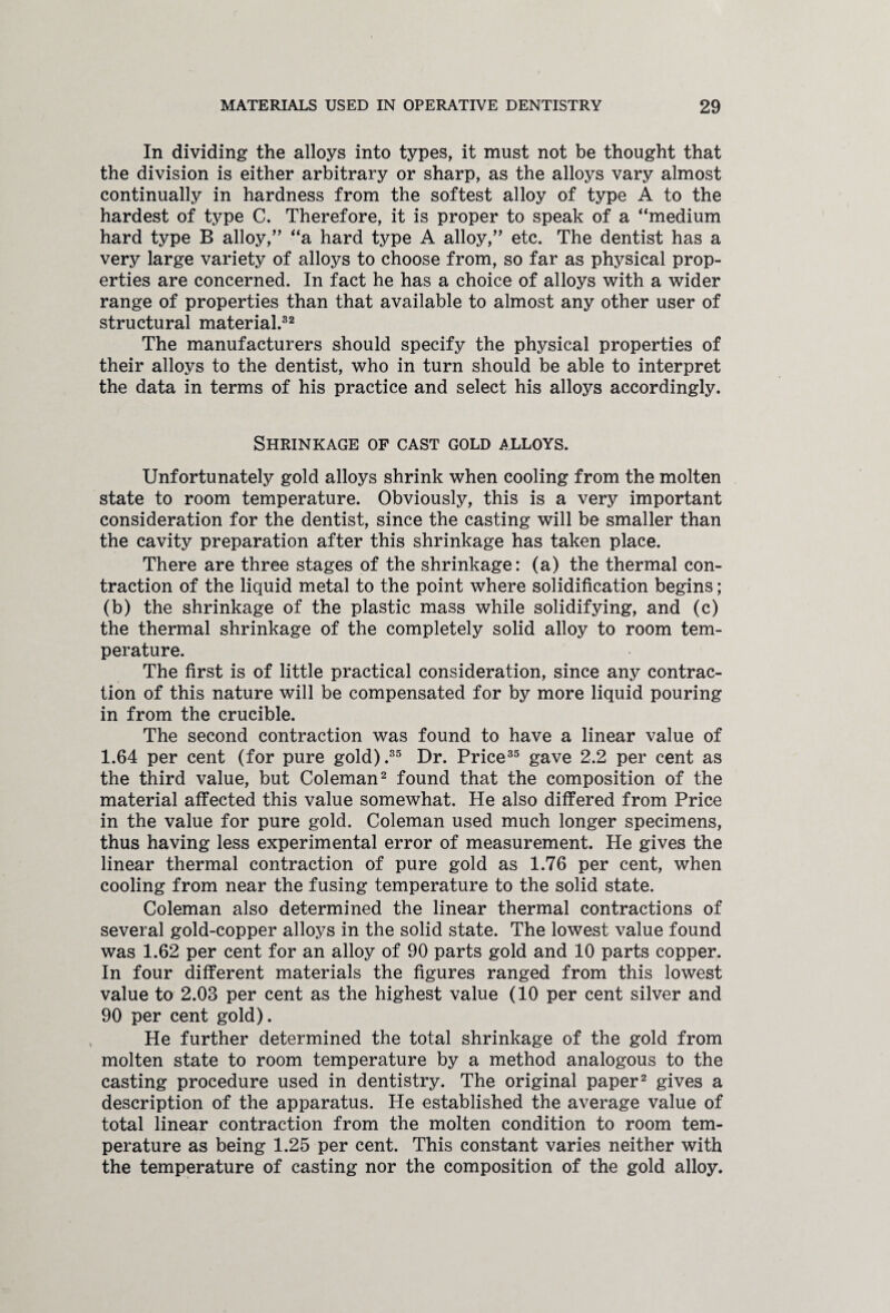 In dividing the alloys into types, it must not be thought that the division is either arbitrary or sharp, as the alloys vary almost continually in hardness from the softest alloy of type A to the hardest of type C. Therefore, it is proper to speak of a “medium hard type B alloy,” “a hard type A alloy,” etc. The dentist has a very large variety of alloys to choose from, so far as physical prop¬ erties are concerned. In fact he has a choice of alloys with a wider range of properties than that available to almost any other user of structural material.32 The manufacturers should specify the physical properties of their alloys to the dentist, who in turn should be able to interpret the data in terms of his practice and select his alloys accordingly. Shrinkage of cast gold alloys. Unfortunately gold alloys shrink when cooling from the molten state to room temperature. Obviously, this is a very important consideration for the dentist, since the casting will be smaller than the cavity preparation after this shrinkage has taken place. There are three stages of the shrinkage: (a) the thermal con¬ traction of the liquid metal to the point where solidification begins; (b) the shrinkage of the plastic mass while solidifying, and (c) the thermal shrinkage of the completely solid alloy to room tem¬ perature. The first is of little practical consideration, since any contrac¬ tion of this nature will be compensated for by more liquid pouring in from the crucible. The second contraction was found to have a linear value of 1.64 per cent (for pure gold).35 Dr. Price35 gave 2.2 per cent as the third value, but Coleman2 found that the composition of the material affected this value somewhat. He also differed from Price in the value for pure gold. Coleman used much longer specimens, thus having less experimental error of measurement. He gives the linear thermal contraction of pure gold as 1.76 per cent, when cooling from near the fusing temperature to the solid state. Coleman also determined the linear thermal contractions of several gold-copper alloys in the solid state. The lowest value found was 1.62 per cent for an alloy of 90 parts gold and 10 parts copper. In four different materials the figures ranged from this lowest value to 2.03 per cent as the highest value (10 per cent silver and 90 per cent gold). He further determined the total shrinkage of the gold from molten state to room temperature by a method analogous to the casting procedure used in dentistry. The original paper2 gives a description of the apparatus. He established the average value of total linear contraction from the molten condition to room tem¬ perature as being 1.25 per cent. This constant varies neither with the temperature of casting nor the composition of the gold alloy.