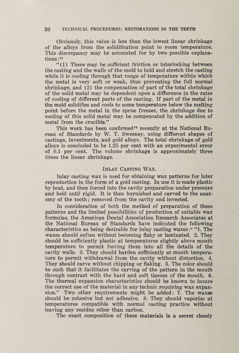 Obviously, this value is less than the lowest linear shrinkage of the alloys from the solidification point to room temperature. This discrepancy may be accounted for by two possible explana¬ tions :24 “(1) There may be sufficient friction or interlocking between the casting and the walls of the mold to hold and stretch the casting while it is cooling through that range of temperature within which the metal is very soft or weak, thus preventing the full normal shrinkage, and (2) the compensation of part of the total shrinkage of the solid metal may be dependent upon a difference in the rates of cooling of different parts of the casting. If part of the metal in the mold solidifies and cools to some temperature below the melting point before the metal in the sprue freezes, the shrinkage due to cooling of this solid metal may be compensated by the addition of metal from the crucible.” This work has been confirmed36 recently at the National Bu¬ reau of Standards by W. T. Sweeney, using different shapes of castings, investments, and gold alloys. The total shrinkage of gold alloys is concluded to be 1.25 per cent with an experimental error of 0.1 per cent. The volume shrinkage is approximately three times the linear shrinkage. Inlay Casting Wax. Inlay casting wax is used for obtaining wax patterns for later reproduction in the form of a gold casting. In use it is made plastic by heat, and then forced into the cavity preparation under pressure and held until rigid. It is then burnished and carved to the anat¬ omy of the tooth; removed from the cavity and invested. In consideration of both the method of preparation of these patterns and the limited possibilities of production of suitable wax formulae, the American Dental Association Research Associates at the National Bureau of Standards have indicated the following characteristics as being desirable for inlay casting waxes:4 “1. The waxes should soften without becoming flaky or laminated. 2. They should be sufficiently plastic at temperatures slightly above mouth temperature to permit forcing them into all the details of the cavity walls. 3. They should harden sufficiently at mouth tempera¬ ture to permit withdrawal from the cavity without distortion. 4. They should carve without chipping or flaking. 5. The color should be such that it facilitates the carving of the pattern in the mouth through contrast with the hard and soft tissues of the mouth. 6. The thermal expansion characteristics should be known to insure the correct use of the material in any technic requiring wax expan¬ sion.” Two other requirements might be added: 7. The waxes should be cohesive but not adhesive. 8. They should vaporize at temperatures compatible with normal casting practice without leaving any residue other than carbon. The exact composition of these materials is a secret closely