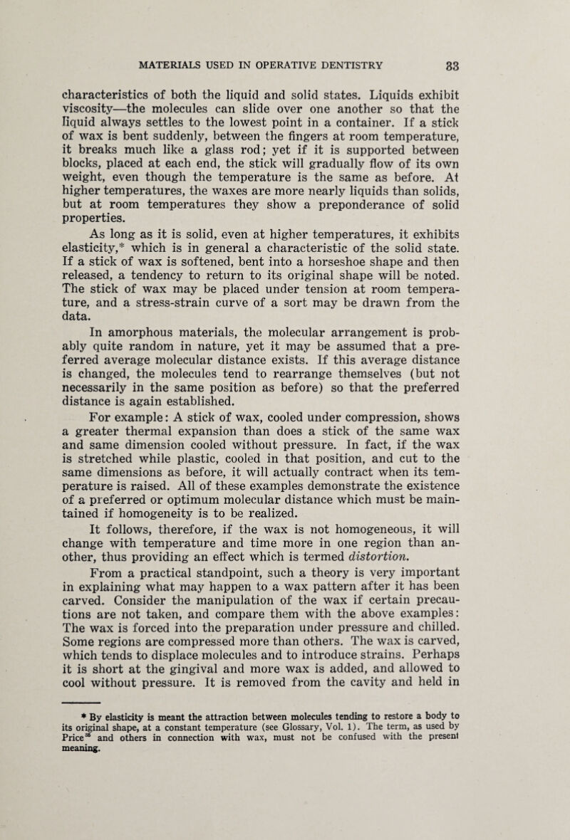 characteristics of both the liquid and solid states. Liquids exhibit viscosity—the molecules can slide over one another so that the liquid always settles to the lowest point in a container. If a stick of wax is bent suddenly, between the fingers at room temperature, it breaks much like a glass rod; yet if it is supported between blocks, placed at each end, the stick will gradually flow of its own weight, even though the temperature is the same as before. At higher temperatures, the waxes are more nearly liquids than solids, but at room temperatures they show a preponderance of solid properties. As long as it is solid, even at higher temperatures, it exhibits elasticity,* which is in general a characteristic of the solid state. If a stick of wax is softened, bent into a horseshoe shape and then released, a tendency to return to its original shape will be noted. The stick of wax may be placed under tension at room tempera¬ ture, and a stress-strain curve of a sort may be drawn from the data. In amorphous materials, the molecular arrangement is prob¬ ably quite random in nature, yet it may be assumed that a pre¬ ferred average molecular distance exists. If this average distance is changed, the molecules tend to rearrange themselves (but not necessarily in the same position as before) so that the preferred distance is again established. For example: A stick of wax, cooled under compression, shows a greater thermal expansion than does a stick of the same wax and same dimension cooled without pressure. In fact, if the wax is stretched while plastic, cooled in that position, and cut to the same dimensions as before, it will actually contract when its tem¬ perature is raised. All of these examples demonstrate the existence of a preferred or optimum molecular distance which must be main¬ tained if homogeneity is to be realized. It follows, therefore, if the wax is not homogeneous, it will change with temperature and time more in one region than an¬ other, thus providing an effect which is termed distortion. From a practical standpoint, such a theory is very important in explaining what may happen to a wax pattern after it has been carved. Consider the manipulation of the wax if certain precau¬ tions are not taken, and compare them with the above examples: The wax is forced into the preparation under pressure and chilled. Some regions are compressed more than others. The wax is carved, which tends to displace molecules and to introduce strains. Perhaps it is short at the gingival and more wax is added, and allowed to cool without pressure. It is removed from the cavity and held in * By elasticity is meant the attraction between molecules tending to restore a body to its original shape, at a constant temperature (see Glossary, Vol. 1). The term, as used by Price36 and others in connection with wax, must not be confused with the present meaning.