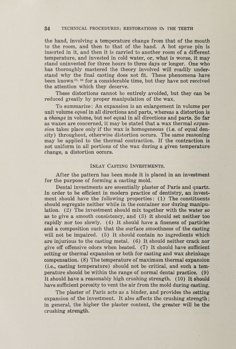 the hand, involving a temperature change from that of the mouth to the room, and then to that of the hand. A hot sprue pin is inserted in it, and then it is carried to another room of a different temperature, and invested in cold water, or, what is worse, it may stand uninvested for three hours to three days or longer. One who has thoroughly mastered the theory involved will readily under¬ stand why the final casting does not fit. These phenomena have been known35’38 for a considerable time, but they have not received the attention which they deserve. These distortions cannot be entirely avoided, but they can be reduced greatly by proper manipulation of the wax. To summarize: An expansion is an enlargement in volume per unit volume equal in all directions and parts, whereas a distortion is a change in volume, but not equal in all directions and parts. So far as waxes are concerned, it may be stated that a wax thermal expan¬ sion takes place only if the wax is homogeneous (i.e. of equal den¬ sity) throughout, otherwise distortion occurs. The same reasoning may be applied to the thermal contraction. If the contraction is not uniform in all portions of the wax during a given temperature change, a distortion occurs. Inlay Casting Investments. After the pattern has been made it is placed in an investment for the purpose of forming a casting mold. Dental investments are essentially plaster of Paris and quartz. In order to be efficient in modern practice of dentistry, an invest¬ ment should have the following properties: (1) The constituents should segregate neither while in the container nor during manipu¬ lation. (2) The investment should mix together with the water so as to give a smooth consistency, and (3) it should set neither too rapidly nor too slowly. (4) It should have a fineness of particles and a composition such that the surface smoothness of the casting will not be impaired. (5) It should contain no ingredients which are injurious to the casting metal. (6) It should neither crack nor give off offensive odors when heated. (7) It should have sufficient setting or thermal expansion or both for casting and wax shrinkage compensation. (8) The temperature of maximum thermal expansion (i.e., casting temperature) should not be critical, and such a tem¬ perature should be within the range of normal dental practice. (9) It should have a reasonably high crushing strength. (10) It should have sufficient porosity to vent the air from the mold during casting. The plaster of Paris acts as a binder, and provides the setting expansion of the investment. It also affects the crushing strength; in general, the higher the plaster content, the greater will be the crushing strength.
