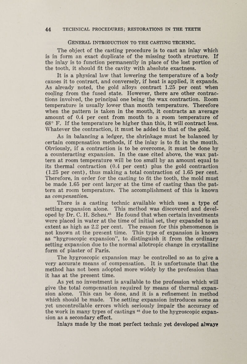 General introduction to the casting technic. The object of the casting procedure is to cast an inlay which is in form an exact duplicate of the missing tooth structure. If the inlay is to function permanently in place of the lost portion of the tooth, it should fit the cavity with absolute exactness. It is a physical law that lowering the temperature of a body causes it to contract, and conversely, if heat is applied, it expands. As already noted, the gold alloys contract 1.25 per cent when cooling from the fused state. However, there are other contrac¬ tions involved, the principal one being the wax contraction. Room temperature is usually lower than mouth temperature. Therefore when the pattern is taken in the mouth, it contracts an average amount of 0.4 per cent from mouth to a room temperature of 68° F. If the temperature be higher than this, it will contract less. Whatever the contraction, it must be added to that of the gold. As in balancing a ledger, the shrinkage must be balanced by certain compensation methods, if the inlay is to fit in the mouth. Obviously, if a contraction is to be overcome, it must be done by a counteracting expansion. In the case cited above, the wax pat¬ tern at room temperature will be too sma‘11 by an amount equal to its thermal contraction (0.4 per cent) plus the gold contraction (1.25 per cent), thus making a total contraction of 1.65 per cent. Therefore, in order for the casting to fit the tooth, the mold must be made 1.65 per cent larger at the time of casting than the pat¬ tern at room temperature. The accomplishment of this is known as compensation. There is a casting technic available which uses a type of setting expansion alone. This method was discovered and devel¬ oped by Dr. C. H. Scheu.45 He found that when certain investments were placed in water at the time of initial set, they expanded to an extent as high as 2.2 per cent. The reason for this phenomenon is not known at the present time. This type of expansion is known as “hygroscopic expansion”, to distinguish it from the ordinary setting expansion due to the normal allotropic change in crystalline form of plaster of Paris. The hygroscopic expansion may be controlled so as to give a very accurate means of compensation. It is unfortunate that the method has not been adopted more widely by the profession than it has at the present time. As yet no investment is available to the profession which will give the total compensation required by means of thermal expan¬ sion alone. This can be done, and it is a refinement in method which should be made. The setting expansion introduces some as yet uncontrollable errors which seriously impair the accuracy of the work in many types of castings 46 due to the hygroscopic expan¬ sion as a secondary effect. Inlays made by the most perfect technic yet developed always