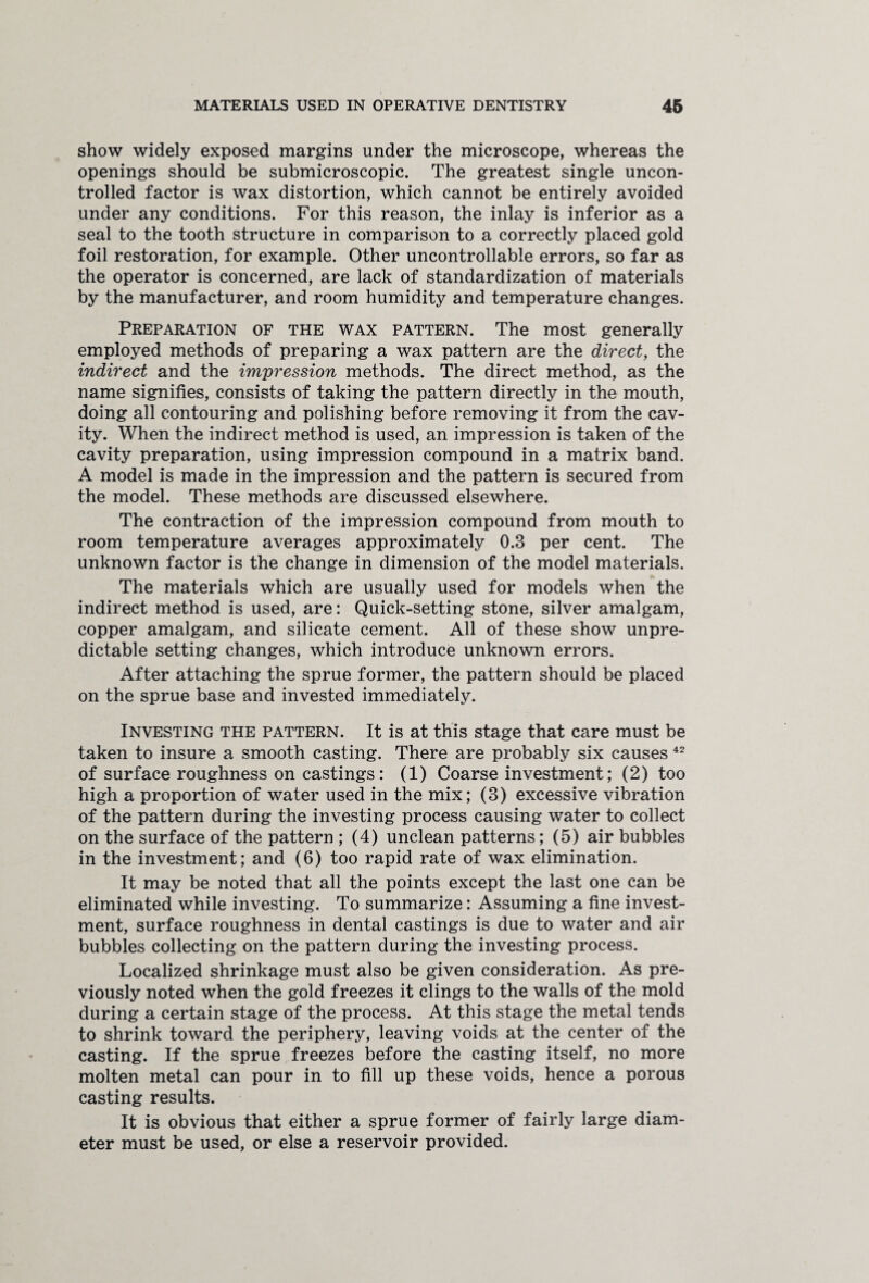 show widely exposed margins under the microscope, whereas the openings should be submicroscopic. The greatest single uncon¬ trolled factor is wax distortion, which cannot be entirely avoided under any conditions. For this reason, the inlay is inferior as a seal to the tooth structure in comparison to a correctly placed gold foil restoration, for example. Other uncontrollable errors, so far as the operator is concerned, are lack of standardization of materials by the manufacturer, and room humidity and temperature changes. Preparation of the wax pattern. The most generally employed methods of preparing a wax pattern are the direct, the indirect and the impression methods. The direct method, as the name signifies, consists of taking the pattern directly in the mouth, doing all contouring and polishing before removing it from the cav¬ ity. When the indirect method is used, an impression is taken of the cavity preparation, using impression compound in a matrix band. A model is made in the impression and the pattern is secured from the model. These methods are discussed elsewhere. The contraction of the impression compound from mouth to room temperature averages approximately 0.3 per cent. The unknown factor is the change in dimension of the model materials. The materials which are usually used for models when the indirect method is used, are: Quick-setting stone, silver amalgam, copper amalgam, and silicate cement. All of these show unpre¬ dictable setting changes, which introduce unknown errors. After attaching the sprue former, the pattern should be placed on the sprue base and invested immediately. Investing the pattern. It is at this stage that care must be taken to insure a smooth casting. There are probably six causes 42 of surface roughness on castings: (1) Coarse investment; (2) too high a proportion of water used in the mix; (3) excessive vibration of the pattern during the investing process causing water to collect on the surface of the pattern ; (4) unclean patterns; (5) air bubbles in the investment; and (6) too rapid rate of wax elimination. It may be noted that all the points except the last one can be eliminated while investing. To summarize: Assuming a fine invest¬ ment, surface roughness in dental castings is due to water and air bubbles collecting on the pattern during the investing process. Localized shrinkage must also be given consideration. As pre¬ viously noted when the gold freezes it clings to the walls of the mold during a certain stage of the process. At this stage the metal tends to shrink toward the periphery, leaving voids at the center of the casting. If the sprue freezes before the casting itself, no more molten metal can pour in to fill up these voids, hence a porous casting results. It is obvious that either a sprue former of fairly large diam¬ eter must be used, or else a reservoir provided.