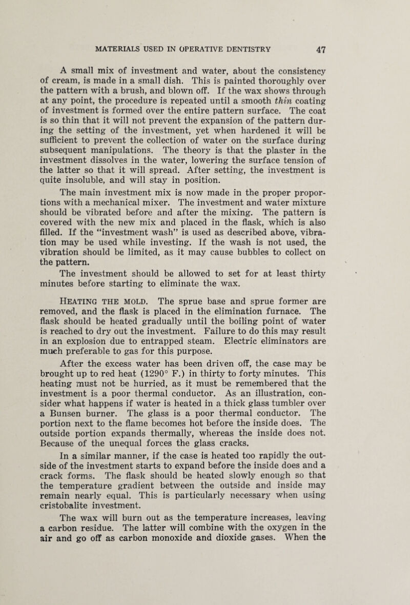 A small mix of investment and water, about the consistency of cream, is made in a small dish. This is painted thoroughly over the pattern with a brush, and blown off. If the wax shows through at any point, the procedure is repeated until a smooth thin coating of investment is formed over the entire pattern surface. The coat is so thin that it will not prevent the expansion of the pattern dur¬ ing the setting of the investment, yet when hardened it will be sufficient to prevent the collection of water on the surface during subsequent manipulations. The theory is that the plaster in the investment dissolves in the water, lowering the surface tension of the latter so that it will spread. After setting, the investment is quite insoluble, and will stay in position. The main investment mix is now made in the proper propor¬ tions with a mechanical mixer. The investment and water mixture should be vibrated before and after the mixing. The pattern is covered with the new mix and placed in the flask, which is also filled. If the “investment wash” is used as described above, vibra¬ tion may be used while investing. If the wash is not used, the vibration should be limited, as it may cause bubbles to collect on the pattern. The investment should be allowed to set for at least thirty minutes before starting to eliminate the wax. Heating the mold. The sprue base and sprue former are removed, and the flask is placed in the elimination furnace. The flask should be heated gradually until the boiling point of water is reached to dry out the investment. Failure to do this may result in an explosion due to entrapped steam. Electric eliminators are much preferable to gas for this purpose. After the excess water has been driven off, the case may be brought up to red heat (1290° F.) in thirty to forty minutes. This heating must not be hurried, as it must be remembered that the investment is a poor thermal conductor. As an illustration, con¬ sider what happens if water is heated in a thick glass tumbler over a Bunsen burner. The glass is a poor thermal conductor. The portion next to the flame becomes hot before the inside does. The outside portion expands thermally, whereas the inside does not. Because of the unequal forces the glass cracks. In a similar manner, if the case is heated too rapidly the out¬ side of the investment starts to expand before the inside does and a crack forms. The flask should be heated slowly enough so that the temperature gradient between the outside and inside may remain nearly equal. This is particularly necessary when using cristobalite investment. The wax will burn out as the temperature increases, leaving a carbon residue. The latter will combine with the oxygen in the air and go off as carbon monoxide and dioxide gases. When the