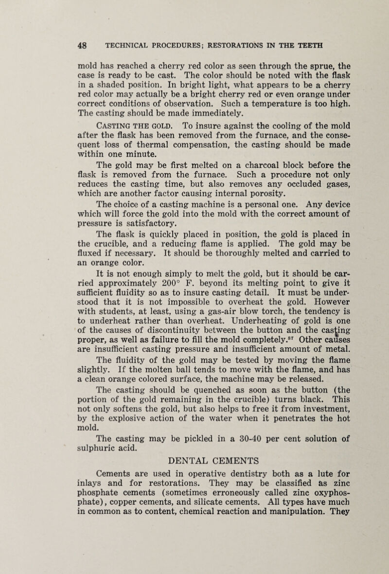 mold has reached a cherry red color as seen through the sprue, the case is ready to be cast. The color should be noted with the flask in a shaded position. In bright light, what appears to be a cherry red color may actually be a bright cherry red or even orange under correct conditions of observation. Such a temperature is too high. The casting should be made immediately. Casting the gold. To insure against the cooling of the mold after the flask has been removed from the furnace, and the conse¬ quent loss of thermal compensation, the casting should be made within one minute. The gold may be first melted on a charcoal block before the flask is removed from the furnace. Such a procedure not only reduces the casting time, but also removes any occluded gases, which are another factor causing internal porosity. The choice of a casting machine is a personal one. Any device which will force the gold into the mold with the correct amount of pressure is satisfactory. The flask is quickly placed in position, the gold is placed in the crucible, and a reducing flame is applied. The gold may be fluxed if necessary. It should be thoroughly melted and carried to an orange color. It is not enough simply to melt the gold, but it should be car¬ ried approximately 200° F. beyond its melting point to give it sufficient fluidity so as to insure casting detail. It must be under¬ stood that it is not impossible to overheat the gold. However with students, at least, using a gas-air blow torch, the tendency is to underheat rather than overheat. Underheating of gold is one of the causes of discontinuity between the button and the cashing proper, as well as failure to fill the mold completely.87 Other causes are insufficient casting pressure and insufficient amount of metal. The fluidity of the gold may be tested by moving the flame slightly. If the molten ball tends to move with the flame, and has a clean orange colored surface, the machine may be released. The casting should be quenched as soon as the button (the portion of the gold remaining in the crucible) turns black. This not only softens the gold, but also helps to free it from investment, by the explosive action of the water when it penetrates the hot mold. The casting may be pickled in a 30-40 per cent solution of sulphuric acid. DENTAL CEMENTS Cements are used in operative dentistry both as a lute for inlays and for restorations. They may be classified as zinc phosphate cements (sometimes erroneously called zinc oxyphos- phate), copper cements, and silicate cements. All types have much in common as to content, chemical reaction and manipulation. They