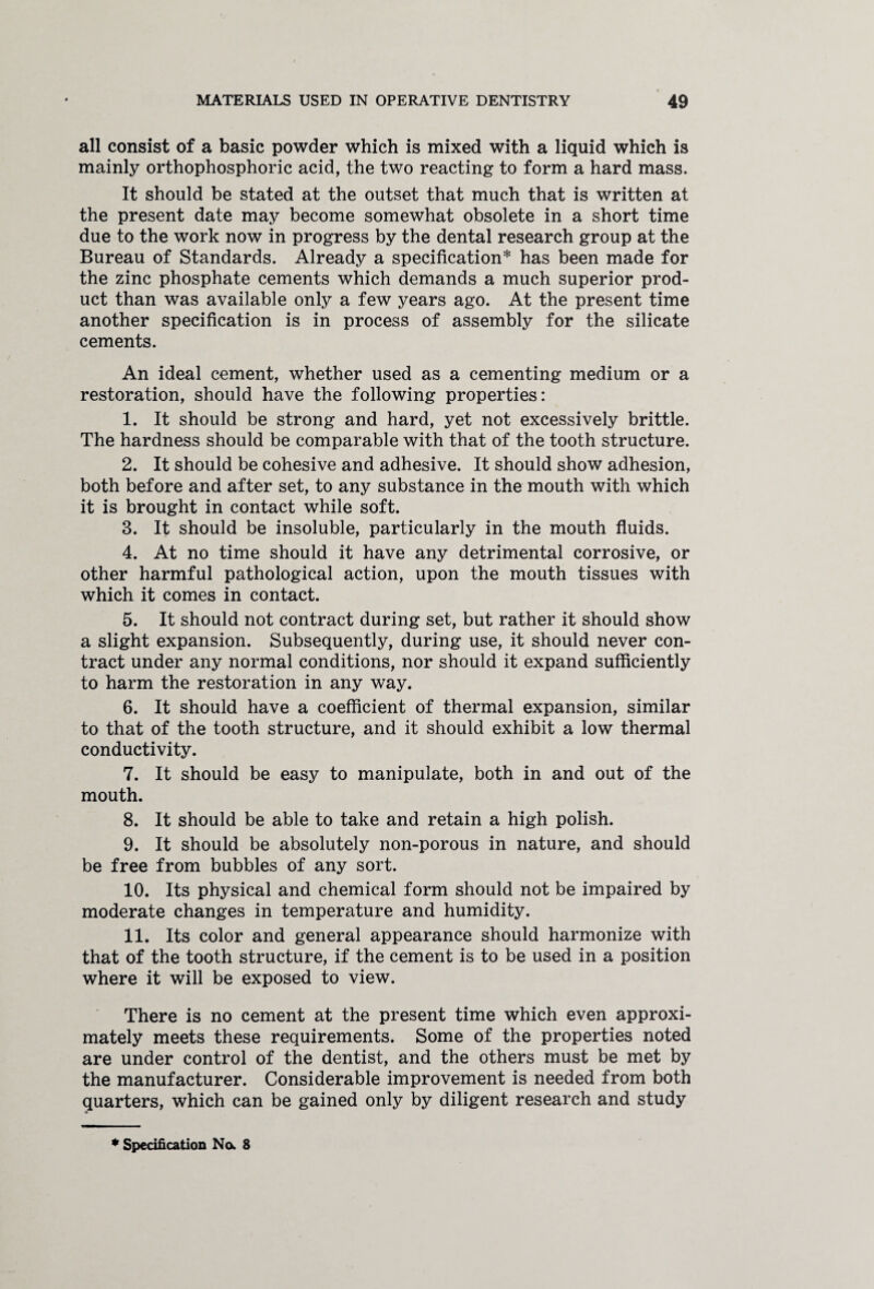 all consist of a basic powder which is mixed with a liquid which is mainly orthophosphoric acid, the two reacting to form a hard mass. It should be stated at the outset that much that is written at the present date may become somewhat obsolete in a short time due to the work now in progress by the dental research group at the Bureau of Standards. Already a specification* has been made for the zinc phosphate cements which demands a much superior prod¬ uct than was available only a few years ago. At the present time another specification is in process of assembly for the silicate cements. An ideal cement, whether used as a cementing medium or a restoration, should have the following properties: 1. It should be strong and hard, yet not excessively brittle. The hardness should be comparable with that of the tooth structure. 2. It should be cohesive and adhesive. It should show adhesion, both before and after set, to any substance in the mouth with which it is brought in contact while soft. 3. It should be insoluble, particularly in the mouth fluids. 4. At no time should it have any detrimental corrosive, or other harmful pathological action, upon the mouth tissues with which it comes in contact. 5. It should not contract during set, but rather it should show a slight expansion. Subsequently, during use, it should never con¬ tract under any normal conditions, nor should it expand sufficiently to harm the restoration in any way. 6. It should have a coefficient of thermal expansion, similar to that of the tooth structure, and it should exhibit a low thermal conductivity. 7. It should be easy to manipulate, both in and out of the mouth. 8. It should be able to take and retain a high polish. 9. It should be absolutely non-porous in nature, and should be free from bubbles of any sort. 10. Its physical and chemical form should not be impaired by moderate changes in temperature and humidity. 11. Its color and general appearance should harmonize with that of the tooth structure, if the cement is to be used in a position where it will be exposed to view. There is no cement at the present time which even approxi¬ mately meets these requirements. Some of the properties noted are under control of the dentist, and the others must be met by the manufacturer. Considerable improvement is needed from both quarters, which can be gained only by diligent research and study * Specification No. 8