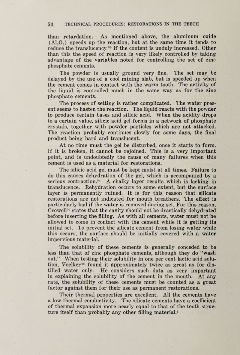 than retardation. As mentioned above, the aluminum oxide (A1203) speeds up the reaction, but at the same time it tends to reduce the translucency 50 if the content is unduly increased. Other than this the speed of reaction is very likely controlled by taking advantage of the variables noted for controlling the set of zinc phosphate cements. The powder is usually ground very fine. The set may be delayed by the use of a cool mixing slab, but is speeded up when the cement comes in contact with the warm tooth. The activity of the liquid is controlled much in the same way as for the zinc phosphate cements. The process of setting is rather complicated. The water pres¬ ent seems to hasten the reaction. The liquid reacts with the powder to produce certain bases and silicic acid. When the acidity drops to a certain value, silicic acid gel forms in a network of phosphate crystals, together with powder particles which are not attacked. The reaction probably continues slowly for some days, the final product being hard and translucent. At no time must the gel be disturbed, once it starts to form. If it is broken, it cannot be rejoined. This is a very important point, and is undoubtedly the cause of many failures when this cement is used as a material for restorations. The silicic acid gel must be kept moist at all times. Failure to do this causes dehydration of the gel, which is accompanied by a serious contraction.54 A chalky layer results which is lacking in translucence. Rehydration occurs to some extent, but the surface layer is permanently ruined. It is for this reason that silicate restorations are not indicated for mouth breathers. The effect is particularly bad if the water is removed during set. For this reason, Crowell50 states that the cavity should not be drastically dehydrated before inserting the filling. As with all cements, water must not be allowed to come in contact with the cement while it is getting its initial set. To prevent the silicate cement from losing water while this occurs, the surface should be initially covered with a water impervious material. The solubility of these cements is generally conceded to be less than that of zinc phosphate cements, although they do “wash out.” When testing their solubility in one per cent lactic acid solu¬ tion, Voelker55 found it approximately twice as great as for dis¬ tilled water only. He considers such data as very important in explaining the solubility of the cement in the mouth. At any rate, the solubility of these cements must be counted as a great factor against them for their use as permanent restorations. Their thermal properties are excellent. All the cements have a low thermal conductivity. The silicate cements have a coefficient of thermal expansion more nearly equal to that of the tooth struc¬ ture itself than probably any other filling material.1