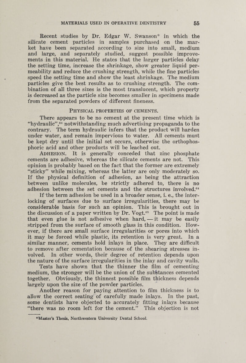 Recent studies by Dr. Edgar W. Swanson* in which the silicate cement particles in samples purchased on the mar¬ ket have been separated according to size into small, medium and large, and separately studied, suggest possible improve¬ ments in this material. He states that the larger particles delay the setting time, increase the shrinkage, show greater liquid per¬ meability and reduce the crushing strength, while the fine particles speed the setting time and show the least shrinkage. The medium particles give the best results as to crushing strength. The com¬ bination of all three sizes is the most translucent, which property is decreased as the particle size becomes smaller in specimens made from the separated powders of different fineness. Physical properties of cements. There appears to be no cement at the present time which is “hydraulic”,64 notwithstanding much advertising propaganda to the contrary. The term hydraulic infers that the product will harden under water, and remain impervious to water. All cements must be kept dry until the initial set occurs, otherwise the orthophos- phoric acid and other products will be leached out. Adhesion. It is generally conceded that zinc phosphate cements are adhesive, whereas the silicate cements are not. This opinion is probably based on the fact that the former are extremely “sticky” while mixing, whereas the latter are only moderately so. If the physical definition of adhesion, as being the attraction between unlike molecules, be strictly adhered to, there is no adhesion between the set cements and the structures involved.64 If the term adhesion be used in a broader sense, i. e., the inter¬ locking of surfaces due to surface irregularities, there may be considerable basis for such an opinion. This is brought out in the discussion of a paper written by Dr. Vogt.65 The point is made that even glue is not adhesive when hard, — it may be easily stripped from the surface of smooth glass in this condition. How¬ ever, if there are small surface irregularities or pores into which it may be forced while plastic, its retention is very great. In a similar manner, cements hold inlays in place. They are difficult to remove after cementation because of the shearing stresses in¬ volved. In other words, their degree of retention depends upon the nature of the surface irregularities in the inlay and cavity walls. Tests have shown that the thinner the film of cementing medium, the stronger will be the union of the substances cemented together. Obviously, the thinnest possible film thickness depends largely upon the size of the powder particles. Another reason for paying attention to film thickness is to allow the correct seating of carefully made inlays. In the past, some dentists have objected to accurately fitting inlays because “there was no room left for the cement.” This objection is not ^Master’s Thesis, Northwestern University Dental School.