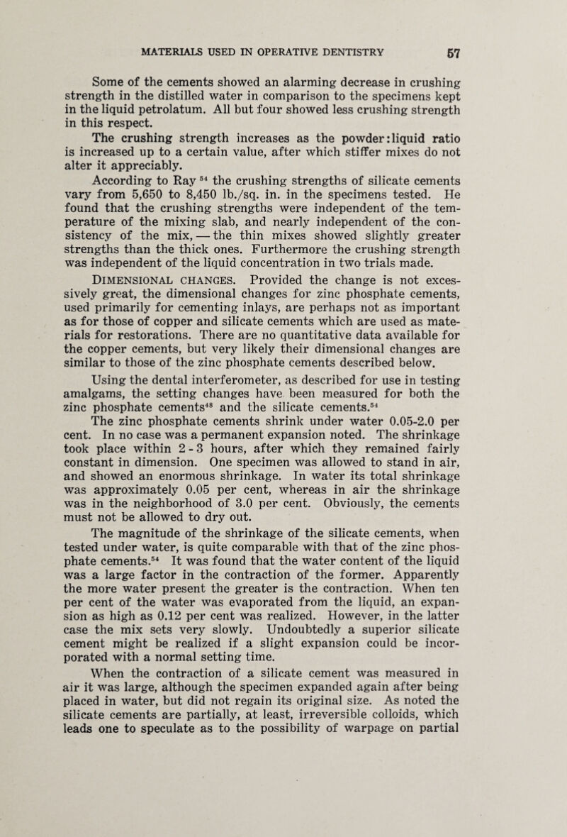Some of the cements showed an alarming decrease in crushing strength in the distilled water in comparison to the specimens kept in the liquid petrolatum. All but four showed less crushing strength in this respect. The crushing strength increases as the powder: liquid ratio is increased up to a certain value, after which stiffer mixes do not alter it appreciably. According to Ray 54 the crushing strengths of silicate cements vary from 5,650 to 8,450 lb./sq. in. in the specimens tested. He found that the crushing strengths were independent of the tem¬ perature of the mixing slab, and nearly independent of the con¬ sistency of the mix, — the thin mixes showed slightly greater strengths than the thick ones. Furthermore the crushing strength was independent of the liquid concentration in two trials made. Dimensional changes. Provided the change is not exces¬ sively great, the dimensional changes for zinc phosphate cements, used primarily for cementing inlays, are perhaps not as important as for those of copper and silicate cements which are used as mate¬ rials for restorations. There are no quantitative data available for the copper cements, but very likely their dimensional changes are similar to those of the zinc phosphate cements described below. Using the dental interferometer, as described for use in testing amalgams, the setting changes have been measured for both the zinc phosphate cements48 and the silicate cements.54 The zinc phosphate cements shrink under water 0.05-2.0 per cent. In no case was a permanent expansion noted. The shrinkage took place within 2-3 hours, after which they remained fairly constant in dimension. One specimen was allowed to stand in air, and showed an enormous shrinkage. In water its total shrinkage was approximately 0.05 per cent, whereas in air the shrinkage was in the neighborhood of 3.0 per cent. Obviously, the cements must not be allowed to dry out. The magnitude of the shrinkage of the silicate cements, when tested under water, is quite comparable with that of the zinc phos¬ phate cements.54 It was found that the water content of the liquid was a large factor in the contraction of the former. Apparently the more water present the greater is the contraction. When ten per cent of the water was evaporated from the liquid, an expan¬ sion as high as 0.12 per cent was realized. However, in the latter case the mix sets very slowly. Undoubtedly a superior silicate cement might be realized if a slight expansion could be incor¬ porated with a normal setting time. When the contraction of a silicate cement was measured in air it was large, although the specimen expanded again after being placed in water, but did not regain its original size. As noted the silicate cements are partially, at least, irreversible colloids, which leads one to speculate as to the possibility of warpage on partial