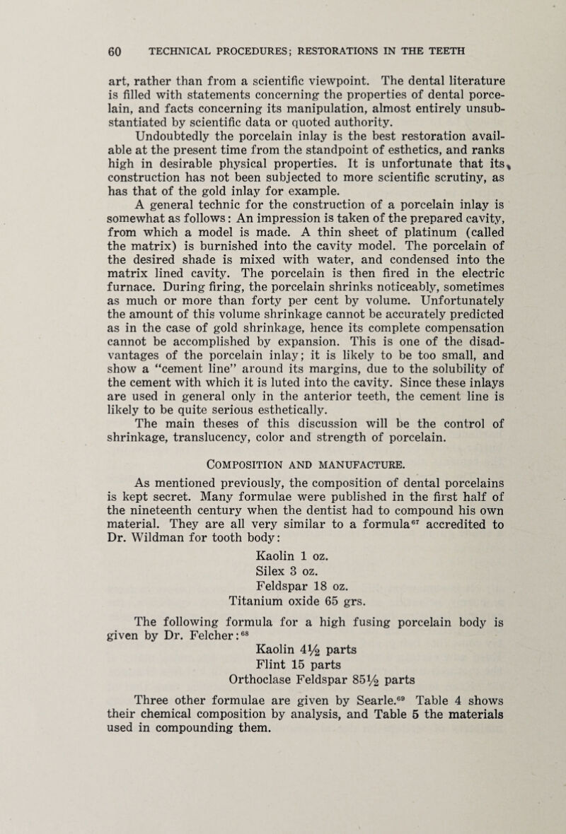 art, rather than from a scientific viewpoint. The dental literature is filled with statements concerning* the properties of dental porce¬ lain, and facts concerning its manipulation, almost entirely unsub¬ stantiated by scientific data or quoted authority. Undoubtedly the porcelain inlay is the best restoration avail¬ able at the present time from the standpoint of esthetics, and ranks high in desirable physical properties. It is unfortunate that its* construction has not been subjected to more scientific scrutiny, as has that of the gold inlay for example. A general technic for the construction of a porcelain inlay is somewhat as follows: An impression is taken of the prepared cavity, from which a model is made. A thin sheet of platinum (called the matrix) is burnished into the cavity model. The porcelain of the desired shade is mixed with water, and condensed into the matrix lined cavity. The porcelain is then fired in the electric furnace. During firing, the porcelain shrinks noticeably, sometimes as much or more than forty per cent by volume. Unfortunately the amount of this volume shrinkage cannot be accurately predicted as in the case of gold shrinkage, hence its complete compensation cannot be accomplished by expansion. This is one of the disad¬ vantages of the porcelain inlay; it is likely to be too small, and show a “cement line” around its margins, due to the solubility of the cement with which it is luted into the cavity. Since these inlays are used in general only in the anterior teeth, the cement line is likely to be quite serious esthetically. The main theses of this discussion will be the control of shrinkage, translucency, color and strength of porcelain. Composition and manufacture. As mentioned previously, the composition of dental porcelains is kept secret. Many formulae were published in the first half of the nineteenth century when the dentist had to compound his own material. They are all very similar to a formula67 accredited to Dr. Wildman for tooth body: Kaolin 1 oz. Silex 3 oz. Feldspar 18 oz. Titanium oxide 65 grs. The following formula for a high fusing porcelain body is given by Dr. Felcher:68 Kaolin 4*/2 parts Flint 15 parts Orthoclase Feldspar 85V2 parts Three other formulae are given by Searle.69 Table 4 shows their chemical composition by analysis, and Table 5 the materials used in compounding them.