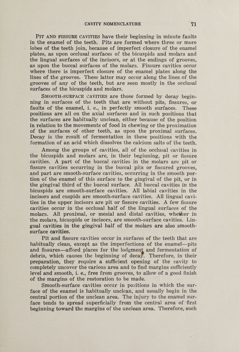 Pit and fissure cavities have their beginning in minute faults in the enamel of the teeth. Pits are formed where three or more lobes of the teeth join, because of imperfect closure of the enamel plates, as upon occlusal surfaces of the bicuspids and molars and the lingual surfaces of the incisors, or at the endings of grooves, as upon the buccal surfaces of the molars. Fissure cavities occur where there is imperfect closure of the enamel plates along the lines of the grooves. These latter may occur along the lines of the grooves of any of the teeth, but are seen mostly in the occlusal surfaces of the bicuspids and molars. Smooth-surface cavities are those formed by decay begin¬ ning in surfaces of the teeth that are without pits, fissures, or faults of the enamel, i. e., in perfectly smooth surfaces. These positions are all on the axial surfaces and in such positions that the surfaces are habitually unclean, either because of the position in relation to the movements of food in chewing or the proximation of the surfaces of other teeth, as upon the proximal surfaces. Decay is the result of fermentation in these positions with the formation of an acid which dissolves the calcium salts of the teeth. Among the groups of cavities, all of the occlusal cavities in the bicuspids and molars are, in their beginning, pit or fissure cavities. A part of the buccal cavities in the molars are pit or fissure cavities occurring in the buccal pits or fissured grooves, and part are smooth-surface cavities, occurring in the smooth por¬ tion of the enamel of this surface to the gingival of the pit, or in the gingival third of the buccal surface. All buccal cavities in the bicuspids are smooth-surface cavities. All labial cavities in the incisors and cuspids are smooth-surface cavities. All lingual cavi¬ ties in the upper incisors are pit or fissure cavities. A few fissure cavities occur in the occlusal half of the lingual surfaces of the molars. All proximal, or mesial and distal cavities, whether in the molars, bicuspids or incisors, are smooth-surface cavities. Lin¬ gual cavities in the gingival half of the molars are also smooth- surface cavities. Pit and fissure cavities occur in surfaces of the teeth that are habitually clean, except as the imperfections of the enamel—pits and fissures—afford places for the lodgmen^ and fermentation of debris, which causes the beginning of decay. Therefore, in their preparation, they require a sufficient opening of the cavity to completely uncover the carious area and to find margins sufficiently level and smooth, i. e., free from grooves, to allow of a good finish of the margins of the restoration to be made. Smooth-surface cavities occur in positions in which the sur¬ face of the enamel is habitually unclean, and usually begin in the central portion of the unclean area. The injury to the enamel sur¬ face tends to spread superficially from the central area of first beginning toward the margins of the unclean area. Therefore, such