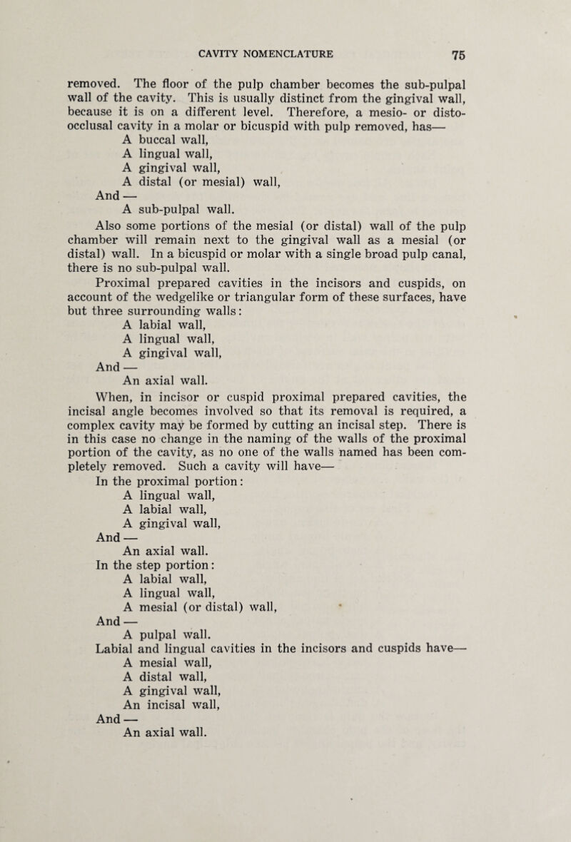 removed. The floor of the pulp chamber becomes the sub-pulpal wall of the cavity. This is usually distinct from the gingival wall, because it is on a different level. Therefore, a mesio- or disto- occlusal cavity in a molar or bicuspid with pulp removed, has— A buccal wall, A lingual wall, A gingival wall, A distal (or mesial) wall, And — A sub-pulpal wall. Also some portions of the mesial (or distal) wall of the pulp chamber will remain next to the gingival wall as a mesial (or distal) wall. In a bicuspid or molar with a single broad pulp canal, there is no sub-pulpal wall. Proximal prepared cavities in the incisors and cuspids, on account of the wedgelike or triangular form of these surfaces, have but three surrounding walls: A labial wall, A lingual wall, A gingival wall, And — An axial wall. When, in incisor or cuspid proximal prepared cavities, the incisal angle becomes involved so that its removal is required, a complex cavity may be formed by cutting an incisal step. There is in this case no change in the naming of the walls of the proximal portion of the cavity, as no one of the walls named has been com¬ pletely removed. Such a cavity will have— In the proximal portion: A lingual wall, A labial wall, A gingival wall, And — An axial wall. In the step portion: A labial wall, A lingual wall, A mesial (or distal) wall, And — A pulpal wall. Labial and lingual cavities in the incisors and cuspids have— A mesial wall, A distal wall, A gingival wall, An incisal wall, And — An axial wall.
