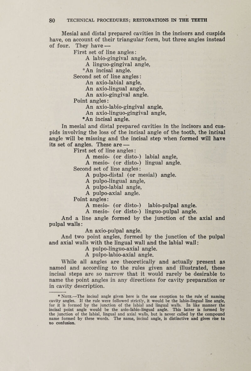 Mesial and distal prepared cavities in the incisors and cuspids have, on account of their triangular form, but three angles instead of four. They have — First set of line angles: A labio-gingival angle, A linguo-gingival angle, *An incisal angle. Second set of line angles: An axio-labial angle, An axio-lingual angle, An axio-gingival angle. Point angles: An axio-labio-gingival angle, An axio-linguo-gingival angle, *An incisal angle. In mesial and distal prepared cavities in the incisors and cus¬ pids involving the loss of the incisal angle of the tooth, the incisal angle will be missing and the incisal step when formed will have its set of angles. These are — First set of line angles: A mesio- (or disto-) labial angle, A mesio- (or disto-) lingual angle. Second set of line angles: A pulpo-distal (or mesial) angle. A pulpo-lingual angle, A pulpo-labial angle, A pulpo-axial angle. Point angles: A mesio- (or disto-) labio-pulpal angle. A mesio- (or disto-) linguo-pulpal angle. And a line angle formed by the junction of the axial and pulpal walls: An axio-pulpal angle. And two point angles, formed by the junction of the pulpal and axial walls with the lingual wall and the labial wall: A pulpo-linguo-axial angle. A pulpo-labio-axial angle. While all angles are theoretically and actually present as named and according to the rules given and illustrated, these incisal steps are so narrow that it would rarely be desirable to name the point angles in any directions for cavity preparation or in cavity description. ♦Note.—The incisal angle given here is the one exception to the rule of naming cavity angles. If the rule were followed strictly, it would be the labio-lingual line angle, for it is formed by the junction of the labial and lingual walls. In like manner the incisal point angle would be the axio-labio-lingual angle. This latter is formed by the junction of the labial, lingual and axial walls, but is never called by the compound name formed by these words. The name, incisal angle, is distinctive and gives rise to no confusion.