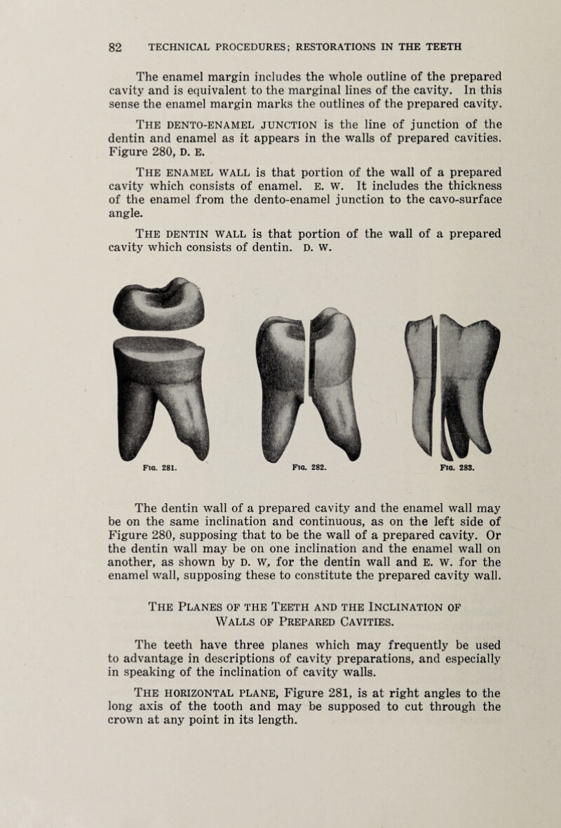 The enamel margin includes the whole outline of the prepared cavity and is equivalent to the marginal lines of the cavity. In this sense the enamel margin marks the outlines of the prepared cavity. The dento-enamel junction is the line of junction of the dentin and enamel as it appears in the walls of prepared cavities. Figure 280, D. E. The enamel wall is that portion of the wall of a prepared cavity which consists of enamel. E. w. It includes the thickness of the enamel from the dento-enamel junction to the cavo-surface angle. The dentin wall is that portion of the wall of a prepared cavity which consists of dentin. D. w. Fig. 282 Fia. 283, Fig. 281 The dentin wall of a prepared cavity and the enamel wall may be on the same inclination and continuous, as on the left side of Figure 280, supposing that to be the wall of a prepared cavity. Or the dentin wall may be on one inclination and the enamel wall on another, as shown by D. w. for the dentin wall and E. w. for the enamel wall, supposing these to constitute the prepared cavity wall. The Planes of the Teeth and the Inclination of Walls of Prepared Cavities. The teeth have three planes which may frequently be used to advantage in descriptions of cavity preparations, and especially in speaking of the inclination of cavity walls. The horizontal plane, Figure 281, is at right angles to the long axis of the tooth and may be supposed to cut through the crown at any point in its length.