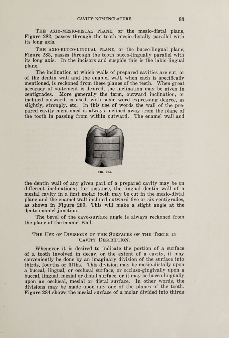 The axio-mesio-distal plane, or the mesio-distal plane, Figure 282, passes through the tooth mesio-distally parallel with its long axis. The axio-bucco-lingual plane, or the bucco-lingual plane, Figure 283, passes through the tooth bucco-lingually parallel with its long axis. In the incisors and cuspids this is the labio-lingual plane. The inclination at which walls of prepared cavities are cut, or of the dentin wall and the enamel wall, when each is specifically mentioned, is reckoned from these planes of the teeth. When great accuracy of statement is desired, the inclination may be given in centigrades. More generally the term, outward inclination, or inclined outward, is used, with some word expressing degree, as slightly, strongly, etc. In this use of words the wall of the pre¬ pared cavity mentioned is always inclined away from the plane of the tooth in passing from within outward. The enamel wall and Fig. 284. the dentin wall of any given part of a prepared cavity may be on different inclinations; for instance, the lingual dentin wall of a mesial cavity in a first molar tooth may be cut in the mesio-distal plane and the enamel wall inclined outward five or six centigrades, as shown in Figure 280. This will make a slight angle at the dento-enamel junction. The bevel of the cavo-surface angle is always reckoned from the plane of the enamel wall. The Use of Divisions of the Surfaces of the Teeth in Cavity Description. Whenever it is desired to indicate the portion of a surface of a tooth involved in decay, or the extent of a cavity, it may conveniently be done by an imaginary division of the surface into thirds, fourths or fifths. This division may be mesio-distally upon a buccal, lingual, or occlusal surface, or occluso-gingivally upon a buccal, lingual, mesial or distal surface, or it may be bucco-lingually upon an occlusal, mesial or distal surface. In other words, the divisions may be made upon any one of the planes of the tooth. Figure 284 shows the mesial surface of a molar divided into thirds
