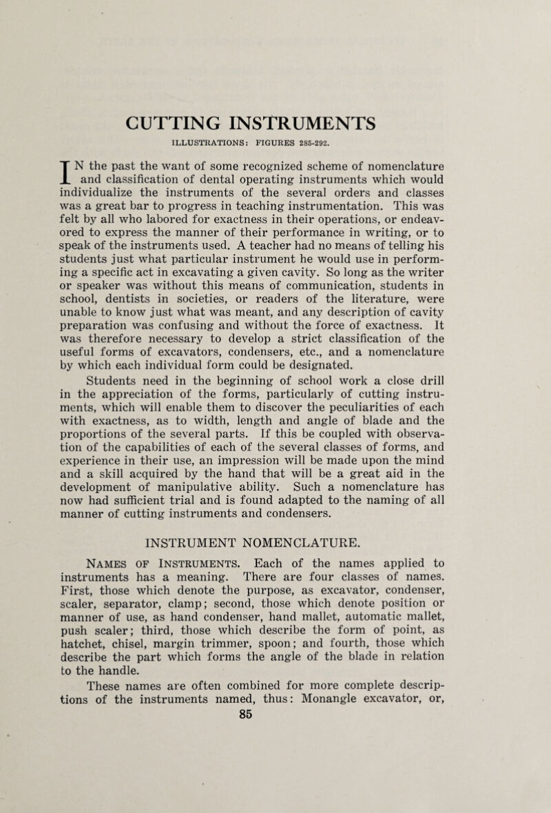 GUTTING INSTRUMENTS ILLUSTRATIONS: FIGURES 285-292. IN the past the want of some recognized scheme of nomenclature and classification of dental operating instruments which would individualize the instruments of the several orders and classes was a great bar to progress in teaching instrumentation. This was felt by all who labored for exactness in their operations, or endeav¬ ored to express the manner of their performance in writing, or to speak of the instruments used. A teacher had no means of telling his students just what particular instrument he would use in perform¬ ing a specific act in excavating a given cavity. So long as the writer or speaker was without this means of communication, students in school, dentists in societies, or readers of the literature, were unable to know just what was meant, and any description of cavity preparation was confusing and without the force of exactness. It was therefore necessary to develop a strict classification of the useful forms of excavators, condensers, etc., and a nomenclature by which each individual form could be designated. Students need in the beginning of school work a close drill in the appreciation of the forms, particularly of cutting instru¬ ments, which will enable them to discover the peculiarities of each with exactness, as to width, length and angle of blade and the proportions of the several parts. If this be coupled with observa¬ tion of the capabilities of each of the several classes of forms, and experience in their use, an impression will be made upon the mind and a skill acquired by the hand that will be a great aid in the development of manipulative ability. Such a nomenclature has now had sufficient trial and is found adapted to the naming of all manner of cutting instruments and condensers. INSTRUMENT NOMENCLATURE. Names of Instruments. Each of the names applied to instruments has a meaning. There are four classes of names. First, those which denote the purpose, as excavator, condenser, scaler, separator, clamp; second, those which denote position or manner of use, as hand condenser, hand mallet, automatic mallet, push scaler; third, those which describe the form of point, as hatchet, chisel, margin trimmer, spoon; and fourth, those which describe the part which forms the angle of the blade in relation to the handle. These names are often combined for more complete descrip¬ tions of the instruments named, thus: Monangle excavator, or,