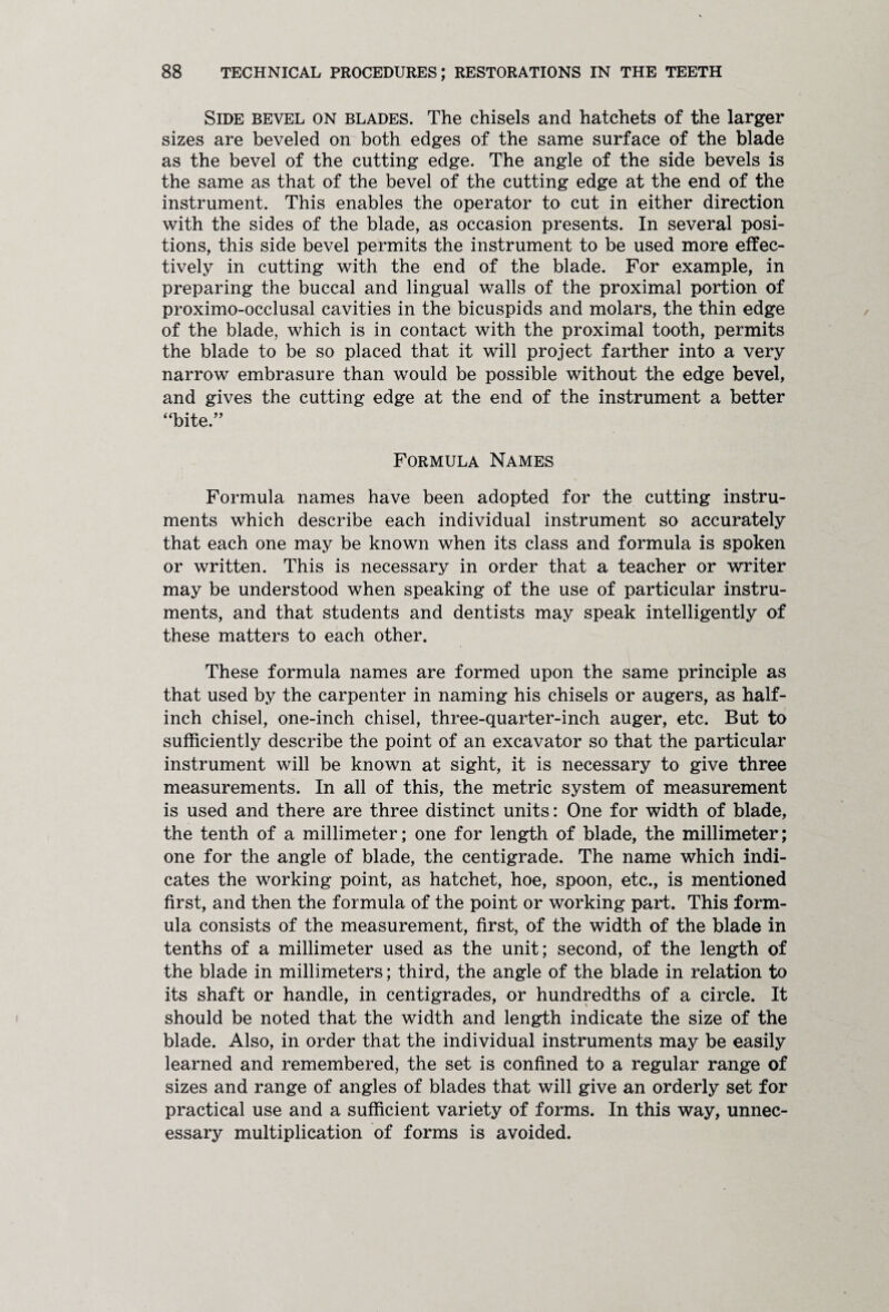 Side bevel on blades. The chisels and hatchets of the larger sizes are beveled on both edges of the same surface of the blade as the bevel of the cutting edge. The angle of the side bevels is the same as that of the bevel of the cutting edge at the end of the instrument. This enables the operator to cut in either direction with the sides of the blade, as occasion presents. In several posi¬ tions, this side bevel permits the instrument to be used more effec¬ tively in cutting with the end of the blade. For example, in preparing the buccal and lingual walls of the proximal portion of proximo-occlusal cavities in the bicuspids and molars, the thin edge of the blade, which is in contact with the proximal tooth, permits the blade to be so placed that it will project farther into a very narrow embrasure than would be possible without the edge bevel, and gives the cutting edge at the end of the instrument a better “bite.” Formula Names Formula names have been adopted for the cutting instru¬ ments which describe each individual instrument so accurately that each one may be known when its class and formula is spoken or written. This is necessary in order that a teacher or writer may be understood when speaking of the use of particular instru¬ ments, and that students and dentists may speak intelligently of these matters to each other. These formula names are formed upon the same principle as that used by the carpenter in naming his chisels or augers, as half¬ inch chisel, one-inch chisel, three-quarter-inch auger, etc. But to sufficiently describe the point of an excavator so that the particular instrument will be known at sight, it is necessary to give three measurements. In all of this, the metric system of measurement is used and there are three distinct units: One for width of blade, the tenth of a millimeter; one for length of blade, the millimeter; one for the angle of blade, the centigrade. The name which indi¬ cates the working point, as hatchet, hoe, spoon, etc., is mentioned first, and then the formula of the point or working part. This form¬ ula consists of the measurement, first, of the width of the blade in tenths of a millimeter used as the unit; second, of the length of the blade in millimeters; third, the angle of the blade in relation to its shaft or handle, in centigrades, or hundredths of a circle. It should be noted that the width and length indicate the size of the blade. Also, in order that the individual instruments may be easily learned and remembered, the set is confined to a regular range of sizes and range of angles of blades that will give an orderly set for practical use and a sufficient variety of forms. In this way, unnec¬ essary multiplication of forms is avoided.