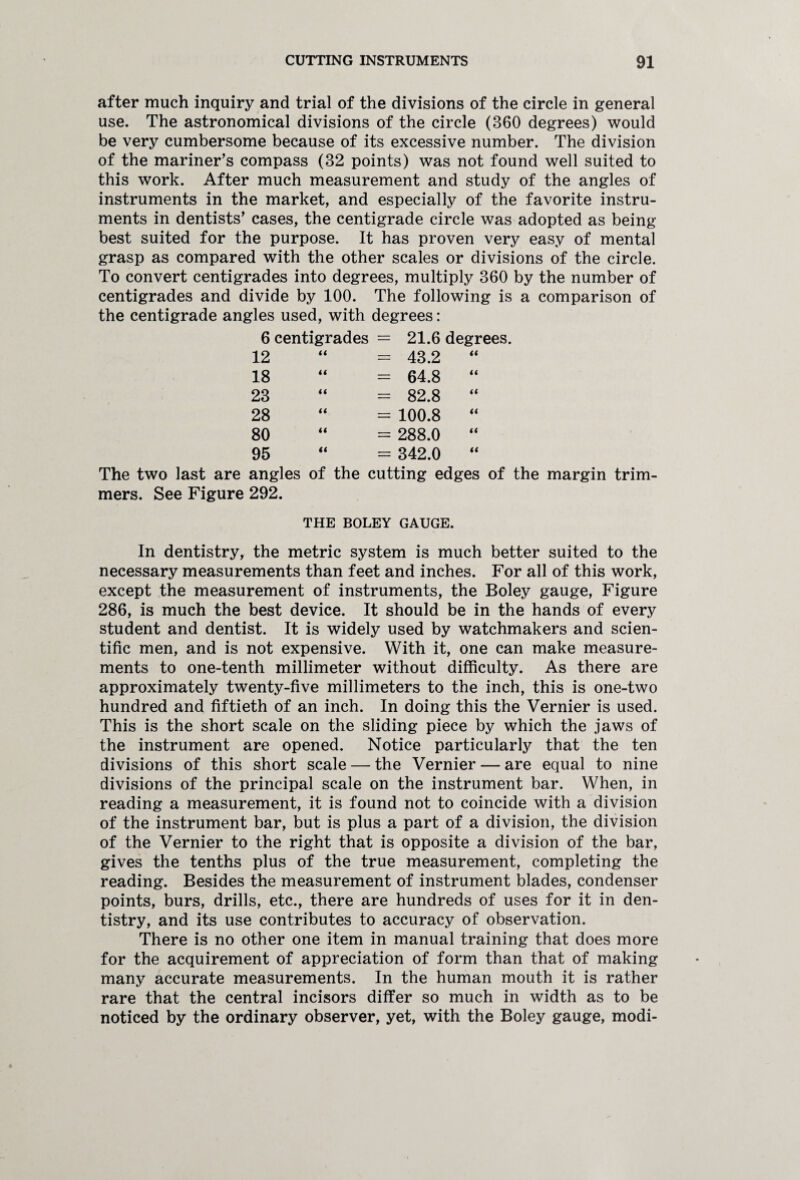 after much inquiry and trial of the divisions of the circle in general use. The astronomical divisions of the circle (360 degrees) would be very cumbersome because of its excessive number. The division of the mariner’s compass (32 points) was not found well suited to this work. After much measurement and study of the angles of instruments in the market, and especially of the favorite instru¬ ments in dentists’ cases, the centigrade circle was adopted as being best suited for the purpose. It has proven very easy of mental grasp as compared with the other scales or divisions of the circle. To convert centigrades into degrees, multiply 360 by the number of centigrades and divide by 100. The following is a comparison of the centigrade angles used, with degrees: 6 centigrades = 21.6 degrees. 12 = 43.2 “ 18 = 64.8 “ 23 = 82.8 “ 28 = 100.8 “ 80 = 288.0 “ 95 = 342.0 “ The two last are angles of the cutting edges of the margin trim¬ mers. See Figure 292. THE BOLEY GAUGE. In dentistry, the metric system is much better suited to the necessary measurements than feet and inches. For all of this work, except the measurement of instruments, the Boley gauge, Figure 286, is much the best device. It should be in the hands of every student and dentist. It is widely used by watchmakers and scien¬ tific men, and is not expensive. With it, one can make measure¬ ments to one-tenth millimeter without difficulty. As there are approximately twenty-five millimeters to the inch, this is one-two hundred and fiftieth of an inch. In doing this the Vernier is used. This is the short scale on the sliding piece by which the jaws of the instrument are opened. Notice particularly that the ten divisions of this short scale — the Vernier — are equal to nine divisions of the principal scale on the instrument bar. When, in reading a measurement, it is found not to coincide with a division of the instrument bar, but is plus a part of a division, the division of the Vernier to the right that is opposite a division of the bar, gives the tenths plus of the true measurement, completing the reading. Besides the measurement of instrument blades, condenser points, burs, drills, etc., there are hundreds of uses for it in den¬ tistry, and its use contributes to accuracy of observation. There is no other one item in manual training that does more for the acquirement of appreciation of form than that of making many accurate measurements. In the human mouth it is rather rare that the central incisors differ so much in width as to be noticed by the ordinary observer, yet, with the Boley gauge, modi-