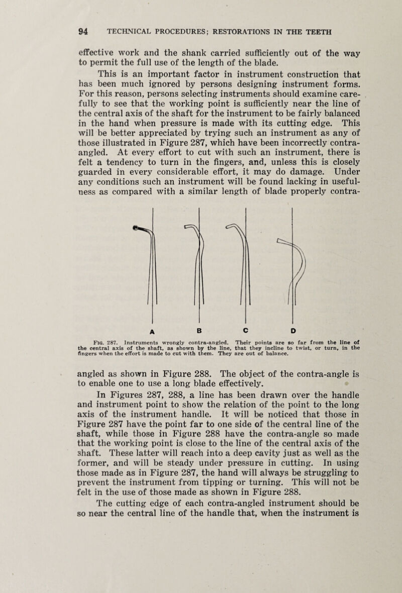 effective work and the shank carried sufficiently out of the way to permit the full use of the length of the blade. This is an important factor in instrument construction that has been much ignored by persons designing instrument forms. For this reason, persons selecting instruments should examine care¬ fully to see that the working point is sufficiently near the line of the central axis of the shaft for the instrument to be fairly balanced in the hand when pressure is made with its cutting edge. This will be better appreciated by trying such an instrument as any of those illustrated in Figure 287, which have been incorrectly contra¬ angled. At every effort to cut with such an instrument, there is felt a tendency to turn in the fingers, and, unless this is closely guarded in every considerable effort, it may do damage. Under any conditions such an instrument will be found lacking in useful¬ ness as compared with a similar length of blade properly contra- FlG. 287. Instruments wrongly contra-angled. Their points are so far from the line of the central axis of the shaft, as shown by the line, that they incline to twist, or turn, in the fingers when the effort is made to cut with them. They are out of balance. angled as shown in Figure 288. The object of the contra-angle is to enable one to use a long blade effectively. In Figures 287, 288, a line has been drawn over the handle and instrument point to show the relation of the point to the long axis of the instrument handle. It will be noticed that those in Figure 287 have the point far to one side of the central line of the shaft, while those in Figure 288 have the contra-angle so made that the working point is close to the line of the central axis of the shaft. These latter will reach into a deep cavity just as well as the former, and will be steady under pressure in cutting. In using those made as in Figure 287, the hand will always be struggling to prevent the instrument from tipping or turning. This will not be felt in the use of those made as shown in Figure 288. The cutting edge of each contra-angled instrument should be so near the central line of the handle that, when the instrument is