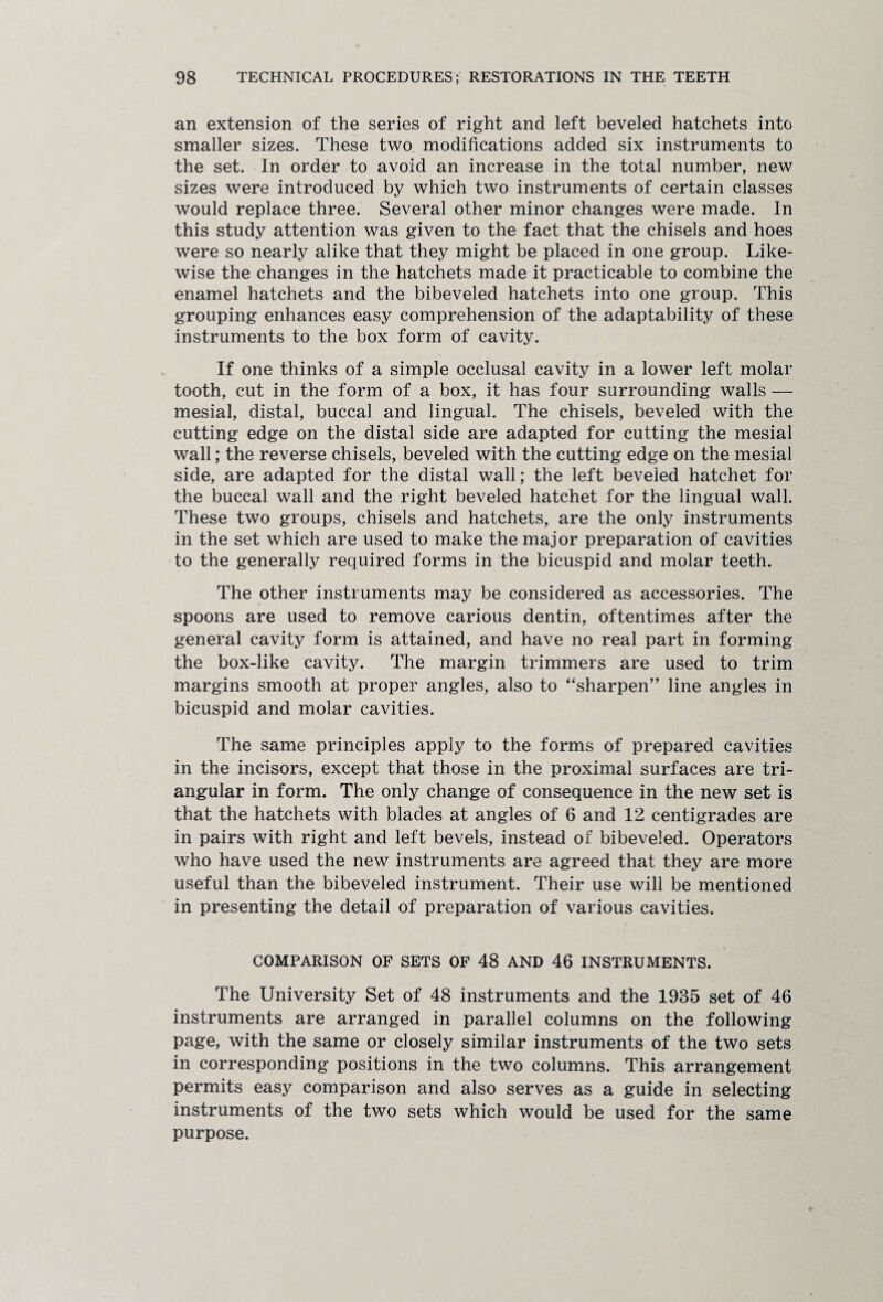 an extension of the series of right and left beveled hatchets into smaller sizes. These two modifications added six instruments to the set. In order to avoid an increase in the total number, new sizes were introduced by which two instruments of certain classes would replace three. Several other minor changes were made. In this study attention was given to the fact that the chisels and hoes were so nearly alike that they might be placed in one group. Like¬ wise the changes in the hatchets made it practicable to combine the enamel hatchets and the bibeveled hatchets into one group. This grouping enhances easy comprehension of the adaptability of these instruments to the box form of cavity. If one thinks of a simple occlusal cavity in a lower left molar tooth, cut in the form of a box, it has four surrounding walls — mesial, distal, buccal and lingual. The chisels, beveled with the cutting edge on the distal side are adapted for cutting the mesial wall; the reverse chisels, beveled with the cutting edge on the mesial side, are adapted for the distal wall; the left beveled hatchet for the buccal wall and the right beveled hatchet for the lingual wall. These two groups, chisels and hatchets, are the only instruments in the set which are used to make the major preparation of cavities to the generally required forms in the bicuspid and molar teeth. The other instruments may be considered as accessories. The spoons are used to remove carious dentin, oftentimes after the general cavity form is attained, and have no real part in forming the box-like cavity. The margin trimmers are used to trim margins smooth at proper angles, also to “sharpen” line angles in bicuspid and molar cavities. The same principles apply to the forms of prepared cavities in the incisors, except that those in the proximal surfaces are tri¬ angular in form. The only change of consequence in the new set is that the hatchets with blades at angles of 6 and 12 centigrades are in pairs with right and left bevels, instead of bibeveled. Operators who have used the new instruments are agreed that they are more useful than the bibeveled instrument. Their use will be mentioned in presenting the detail of preparation of various cavities. j COMPARISON OF SETS OF 48 AND 46 INSTRUMENTS. The University Set of 48 instruments and the 1935 set of 46 instruments are arranged in parallel columns on the following page, with the same or closely similar instruments of the two sets in corresponding positions in the two columns. This arrangement permits easy comparison and also serves as a guide in selecting instruments of the two sets which would be used for the same purpose.