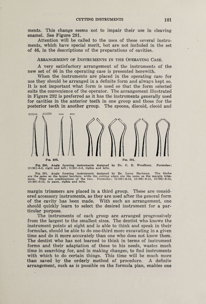 ments. This change seems not to impair their use in cleaving enamel. See Figure 291. Attention will be called to the uses of these several instru¬ ments, which have special merit, but are not included in the set of 46, in the descriptions of the preparations of cavities. Arrangement of Instruments in the Operating Case. A very satisfactory arrangement of the instruments of the new set of 46 in the operating case is presented herewith. When the instruments are placed in the operating case for use they should be arranged in a definite form and always kept so. It is not important what form is used so that the form selected suits the convenience of the operator. The arrangement illustrated in Figure 292 is preferred as it has the instruments generally used for cavities in the anterior teeth in one group and those for the posterior teeth in another group. The spoons, discoid, cleoid and Fig. 290. Fig. 291. Fig. 290. Angle forming instruments designed by Dr. C. E. Woodbury. Formulae; 12 (85)-6-6, right and left; 6 (85)-2-6, rights and lefts. Fig. 291. Angle forming instruments designed by Dr. Leroy Hartman. The blades are the same as the larger hatchets, while the cutting edges are the same as the margin trim¬ mers. They are combinations of the two. Formulae; 15(95)-8-12, 15(80)-9-12, 10(95)-6-12, 10 (80)-6-12, in pairs, rights and lefts. margin trimmers are placed in a third group. These are consid¬ ered accessory instruments, as they are used after the general form of the cavity has been made. With such an arrangement, one should quickly learn to select the desired instrument for a par¬ ticular purpose. The instruments of each group are arranged progressively from the largest to the smallest sizes. The dentist who knows the instrument points at sight and is able to think and speak in their formulas, should be able to do one-third more excavating in a given time and do it more accurately than one who does not know them. The dentist who has not learned to think in terms of instrument forms and their adaptation of these to his needs, wastes much time in searching for, and in making changes, to find instruments with which to do certain things. This time will be much more than saved by the orderly method of procedure. A definite arrangement, such as is possible on the formula plan, enables one