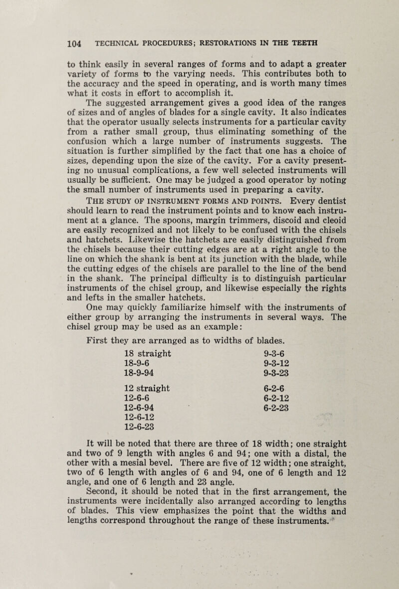 to think easily in several ranges of forms and to adapt a greater variety of forms to the varying needs. This contributes both to the accuracy and the speed in operating, and is worth many times what it costs in effort to accomplish it. The suggested arrangement gives a good idea of the ranges of sizes and of angles of blades for a single cavity. It also indicates that the operator usually selects instruments for a particular cavity from a rather small group, thus eliminating something of the confusion which a large number of instruments suggests. The situation is further simplified by the fact that one has a choice of sizes, depending upon the size of the cavity. For a cavity present¬ ing no unusual complications, a few well selected instruments will usually be sufficient. One may be judged a good operator by noting the small number of instruments used in preparing a cavity. The study of instrument forms and points. Every dentist should learn to read the instrument points and to know each instru¬ ment at a glance. The spoons, margin trimmers, discoid and cleoid are easily recognized and not likely to be confused with the chisels and hatchets. Likewise the hatchets are easily distinguished from the chisels because their cutting edges are at a right angle to the line on which the shank is bent at its junction with the blade, while the cutting edges of the chisels are parallel to the line of the bend in the shank. The principal difficulty is to distinguish particular instruments of the chisel group, and likewise especially the rights and lefts in the smaller hatchets. One may quickly familiarize himself with the instruments of either group by arranging the instruments in several ways. The chisel group may be used as an example: First they are arranged as to widths of blades. 18 straight 9-3-6 18-9-6 9-3-12 18-9-94 9-3-23 12 straight 6-2-6 12-6-6 6-2-12 12-6-94 6-2-23 12-6-12 12-6-23 It will be noted that there are three of 18 width; one straight and two of 9 length with angles 6 and 94; one with a distal, the other with a mesial bevel. There are five of 12 width; one straight, two of 6 length with angles of 6 and 94, one of 6 length and 12 angle, and one of 6 length and 23 angle. Second, it should be noted that in the first arrangement, the instruments were incidentally also arranged according to lengths of blades. This view emphasizes the point that the widths and lengths correspond throughout the range of these instruments.